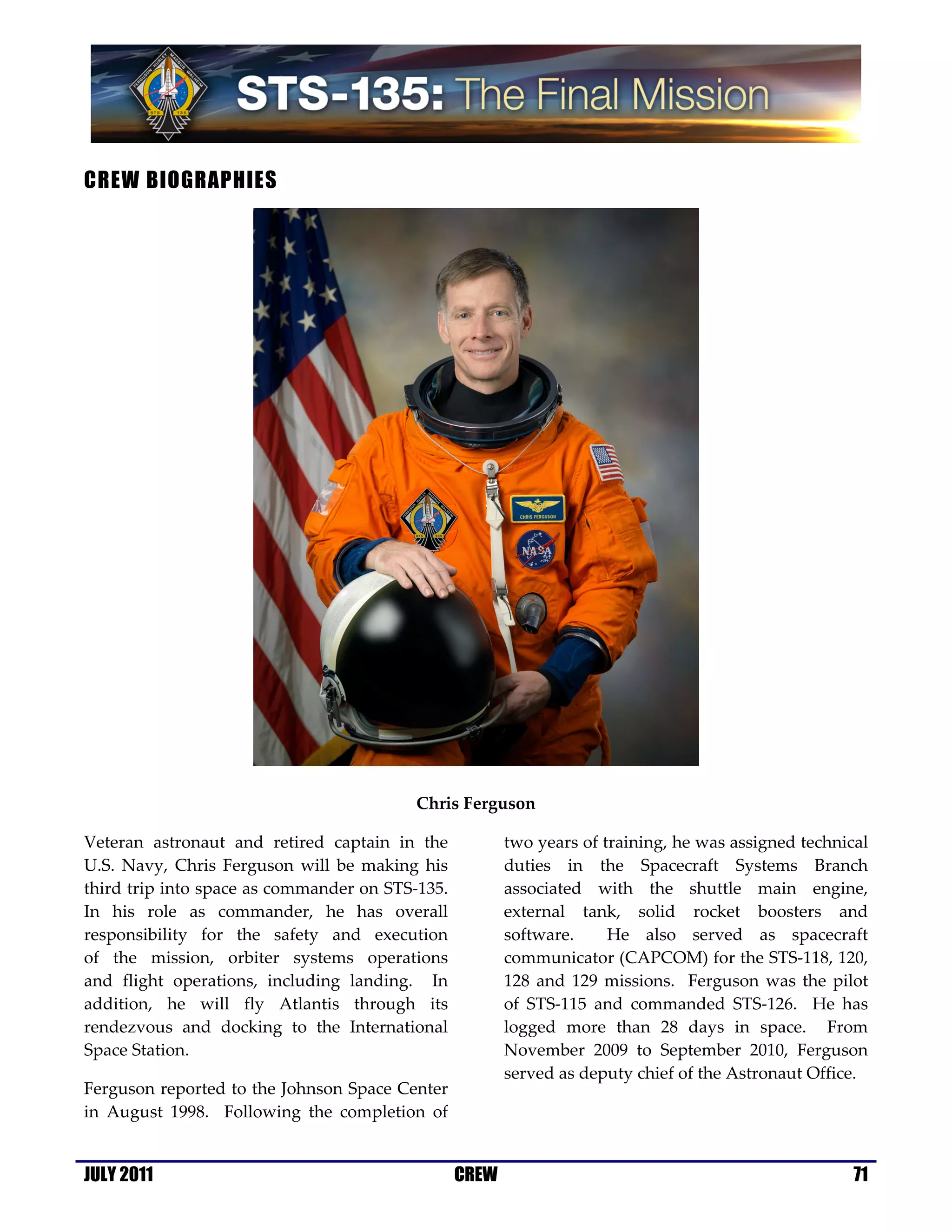 CREW BIOGRAPHIES




                                         Chris Ferguson

Veteran astronaut and retired captain in the            two years of training, he was assigned technical
U.S. Navy, Chris Ferguson will be making his            duties in the Spacecraft Systems Branch
third trip into space as commander on STS-135.          associated with the shuttle main engine,
In his role as commander, he has overall                external tank, solid rocket boosters and
responsibility for the safety and execution             software.     He also served as spacecraft
of the mission, orbiter systems operations              communicator (CAPCOM) for the STS-118, 120,
and flight operations, including landing. In            128 and 129 missions. Ferguson was the pilot
addition, he will fly Atlantis through its              of STS-115 and commanded STS-126. He has
rendezvous and docking to the International             logged more than 28 days in space. From
Space Station.                                          November 2009 to September 2010, Ferguson
                                                        served as deputy chief of the Astronaut Office.
Ferguson reported to the Johnson Space Center
in August 1998. Following the completion of


JULY 2011                                        CREW                                                 71
 