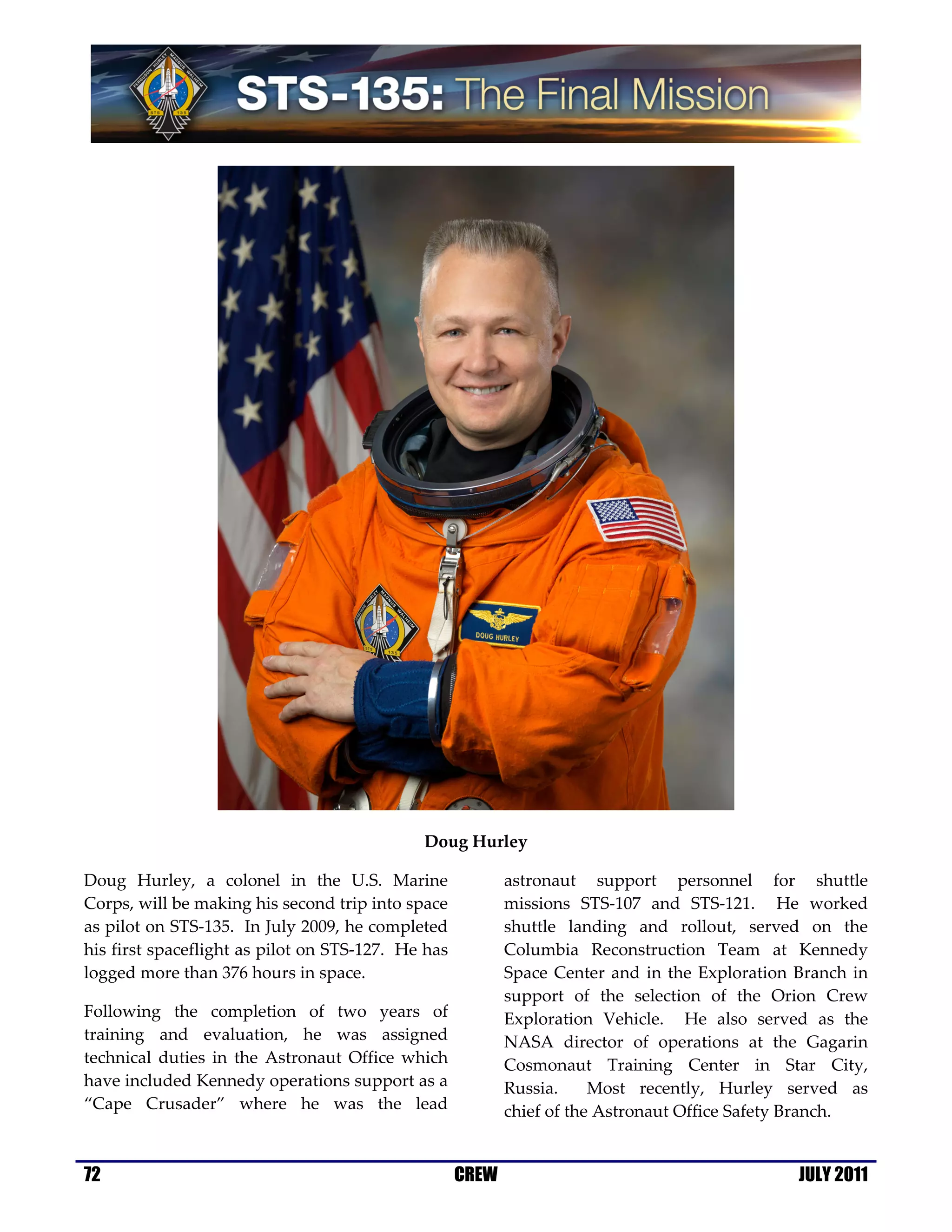 Doug Hurley

Doug Hurley, a colonel in the U.S. Marine                  astronaut support personnel for shuttle
Corps, will be making his second trip into space           missions STS-107 and STS-121. He worked
as pilot on STS-135. In July 2009, he completed            shuttle landing and rollout, served on the
his first spaceflight as pilot on STS-127. He has          Columbia Reconstruction Team at Kennedy
logged more than 376 hours in space.                       Space Center and in the Exploration Branch in
                                                           support of the selection of the Orion Crew
Following the completion of two years of                   Exploration Vehicle. He also served as the
training and evaluation, he was assigned                   NASA director of operations at the Gagarin
technical duties in the Astronaut Office which             Cosmonaut Training Center in Star City,
have included Kennedy operations support as a              Russia.     Most recently, Hurley served as
“Cape Crusader” where he was the lead                      chief of the Astronaut Office Safety Branch.


72                                                  CREW                                       JULY 2011
 