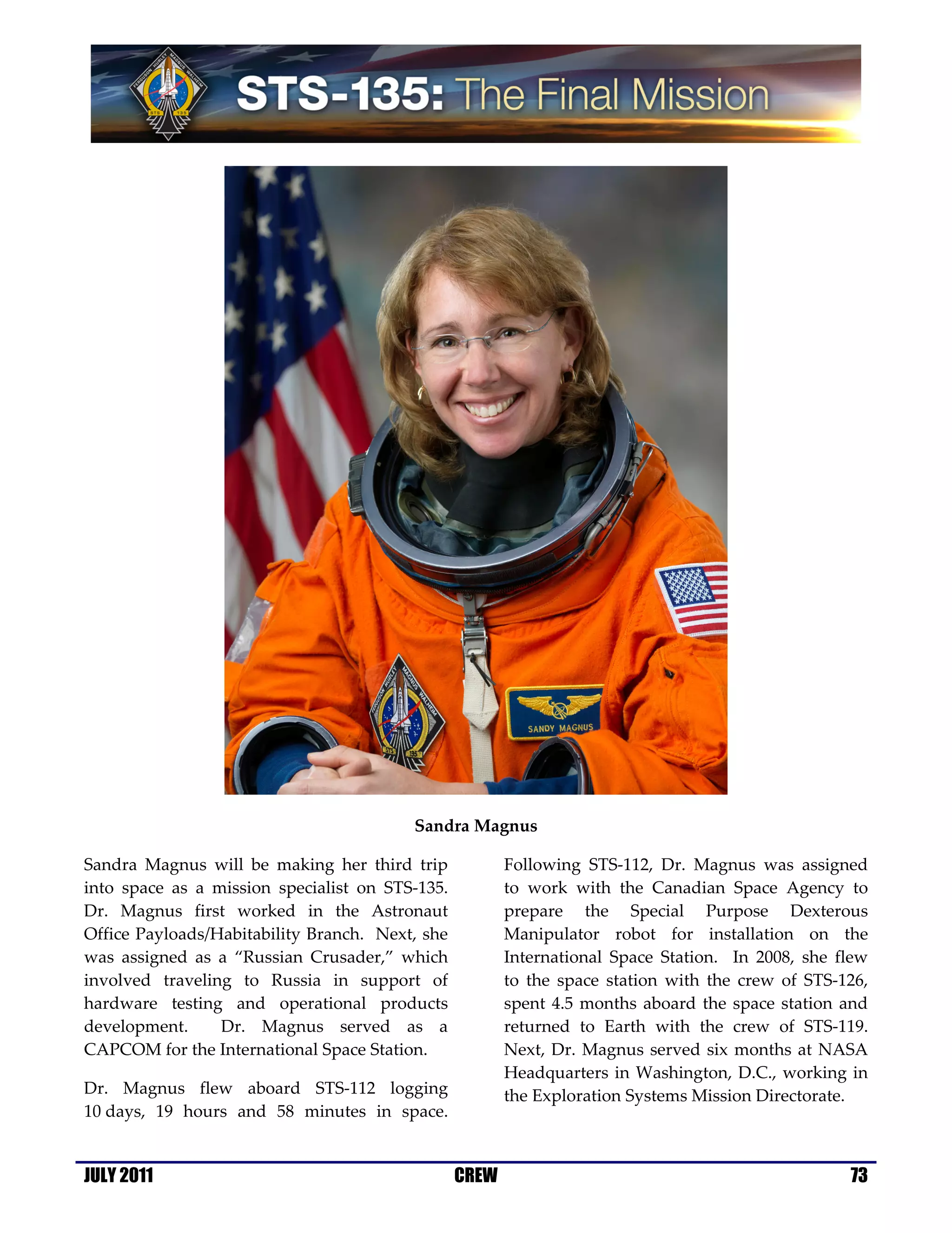 Sandra Magnus

Sandra Magnus will be making her third trip             Following STS-112, Dr. Magnus was assigned
into space as a mission specialist on STS-135.          to work with the Canadian Space Agency to
Dr. Magnus first worked in the Astronaut                prepare the Special Purpose Dexterous
Office Payloads/Habitability Branch. Next, she          Manipulator robot for installation on the
was assigned as a “Russian Crusader,” which             International Space Station. In 2008, she flew
involved traveling to Russia in support of              to the space station with the crew of STS-126,
hardware testing and operational products               spent 4.5 months aboard the space station and
development.     Dr. Magnus served as a                 returned to Earth with the crew of STS-119.
CAPCOM for the International Space Station.             Next, Dr. Magnus served six months at NASA
                                                        Headquarters in Washington, D.C., working in
Dr. Magnus flew aboard STS-112 logging                  the Exploration Systems Mission Directorate.
10 days, 19 hours and 58 minutes in space.


JULY 2011                                        CREW                                              73
 