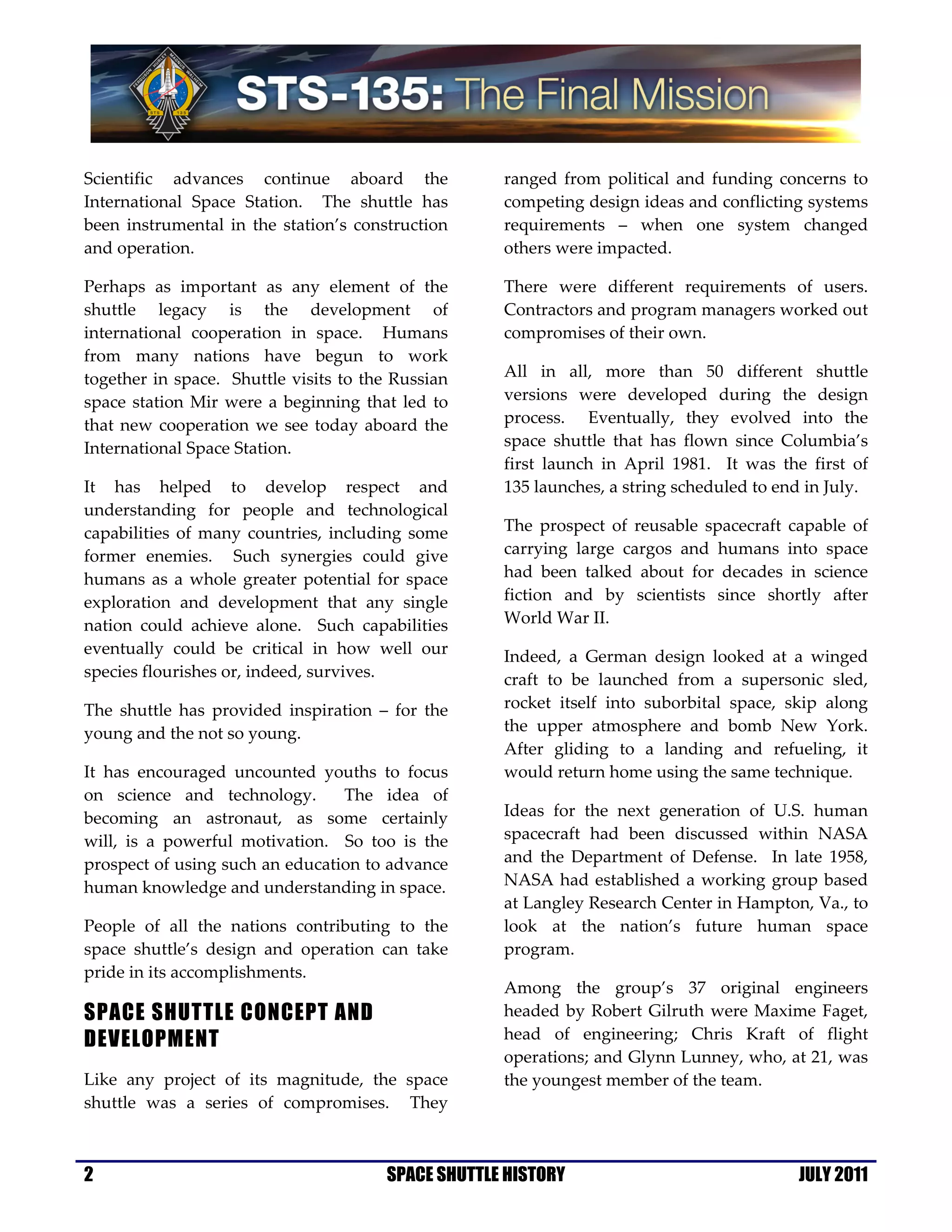 Scientific advances continue aboard the             ranged from political and funding concerns to
International Space Station. The shuttle has        competing design ideas and conflicting systems
been instrumental in the station’s construction     requirements – when one system changed
and operation.                                      others were impacted.

Perhaps as important as any element of the          There were different requirements of users.
shuttle legacy is the development of                Contractors and program managers worked out
international cooperation in space. Humans          compromises of their own.
from many nations have begun to work
together in space. Shuttle visits to the Russian    All in all, more than 50 different shuttle
space station Mir were a beginning that led to      versions were developed during the design
that new cooperation we see today aboard the        process. Eventually, they evolved into the
International Space Station.                        space shuttle that has flown since Columbia’s
                                                    first launch in April 1981. It was the first of
It has helped to develop respect and                135 launches, a string scheduled to end in July.
understanding for people and technological
capabilities of many countries, including some      The prospect of reusable spacecraft capable of
former enemies. Such synergies could give           carrying large cargos and humans into space
humans as a whole greater potential for space       had been talked about for decades in science
exploration and development that any single         fiction and by scientists since shortly after
nation could achieve alone. Such capabilities       World War II.
eventually could be critical in how well our        Indeed, a German design looked at a winged
species flourishes or, indeed, survives.            craft to be launched from a supersonic sled,
The shuttle has provided inspiration – for the      rocket itself into suborbital space, skip along
young and the not so young.                         the upper atmosphere and bomb New York.
                                                    After gliding to a landing and refueling, it
It has encouraged uncounted youths to focus         would return home using the same technique.
on science and technology.       The idea of
becoming an astronaut, as some certainly            Ideas for the next generation of U.S. human
will, is a powerful motivation. So too is the       spacecraft had been discussed within NASA
prospect of using such an education to advance      and the Department of Defense. In late 1958,
human knowledge and understanding in space.         NASA had established a working group based
                                                    at Langley Research Center in Hampton, Va., to
People of all the nations contributing to the       look at the nation’s future human space
space shuttle’s design and operation can take       program.
pride in its accomplishments.
                                                    Among the group’s 37 original engineers
SPACE SHUTTLE CONCEPT AND                           headed by Robert Gilruth were Maxime Faget,
DEVELOPMENT                                         head of engineering; Chris Kraft of flight
                                                    operations; and Glynn Lunney, who, at 21, was
Like any project of its magnitude, the space        the youngest member of the team.
shuttle was a series of compromises. They



2                                      SPACE SHUTTLE HISTORY                              JULY 2011
 