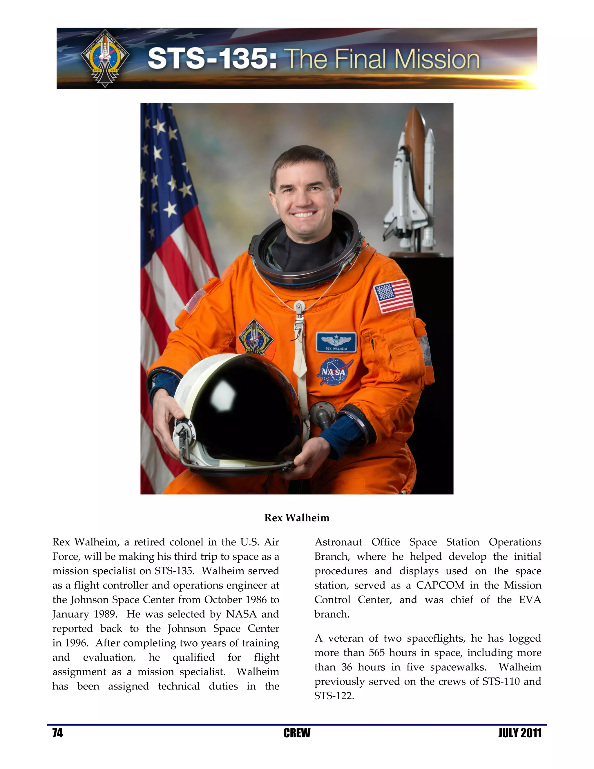 Rex Walheim

Rex Walheim, a retired colonel in the U.S. Air              Astronaut Office Space Station Operations
Force, will be making his third trip to space as a          Branch, where he helped develop the initial
mission specialist on STS-135. Walheim served               procedures and displays used on the space
as a flight controller and operations engineer at           station, served as a CAPCOM in the Mission
the Johnson Space Center from October 1986 to               Control Center, and was chief of the EVA
January 1989. He was selected by NASA and                   branch.
reported back to the Johnson Space Center
in 1996. After completing two years of training             A veteran of two spaceflights, he has logged
and evaluation, he qualified for flight                     more than 565 hours in space, including more
assignment as a mission specialist. Walheim                 than 36 hours in five spacewalks. Walheim
has been assigned technical duties in the                   previously served on the crews of STS-110 and
                                                            STS-122.


74                                                   CREW                                       JULY 2011
 