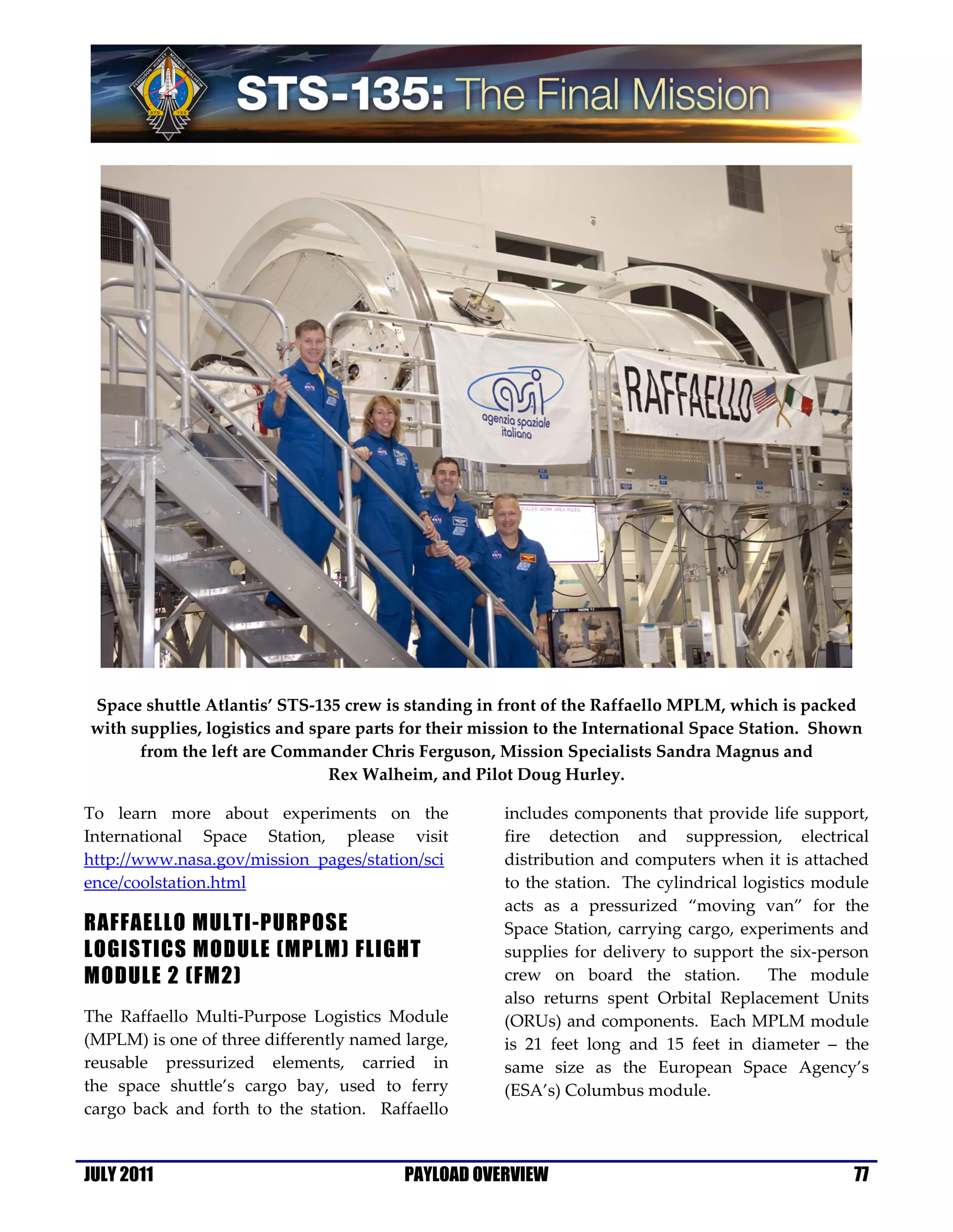 Space shuttle Atlantis’ STS-135 crew is standing in front of the Raffaello MPLM, which is packed
with supplies, logistics and spare parts for their mission to the International Space Station. Shown
      from the left are Commander Chris Ferguson, Mission Specialists Sandra Magnus and
                               Rex Walheim, and Pilot Doug Hurley.

To learn more about experiments on the               includes components that provide life support,
International Space Station, please visit            fire detection and suppression, electrical
http://www.nasa.gov/mission_pages/station/sci        distribution and computers when it is attached
ence/coolstation.html                                to the station. The cylindrical logistics module
                                                     acts as a pressurized “moving van” for the
RAFFAELLO MULTI-PURPOSE                              Space Station, carrying cargo, experiments and
LOGISTICS MODULE (MPLM) FLIGHT                       supplies for delivery to support the six-person
MODULE 2 (FM2)                                       crew on board the station.         The module
                                                     also returns spent Orbital Replacement Units
The Raffaello Multi-Purpose Logistics Module         (ORUs) and components. Each MPLM module
(MPLM) is one of three differently named large,      is 21 feet long and 15 feet in diameter – the
reusable pressurized elements, carried in            same size as the European Space Agency’s
the space shuttle’s cargo bay, used to ferry         (ESA’s) Columbus module.
cargo back and forth to the station. Raffaello


JULY 2011                                PAYLOAD OVERVIEW                                          77
 