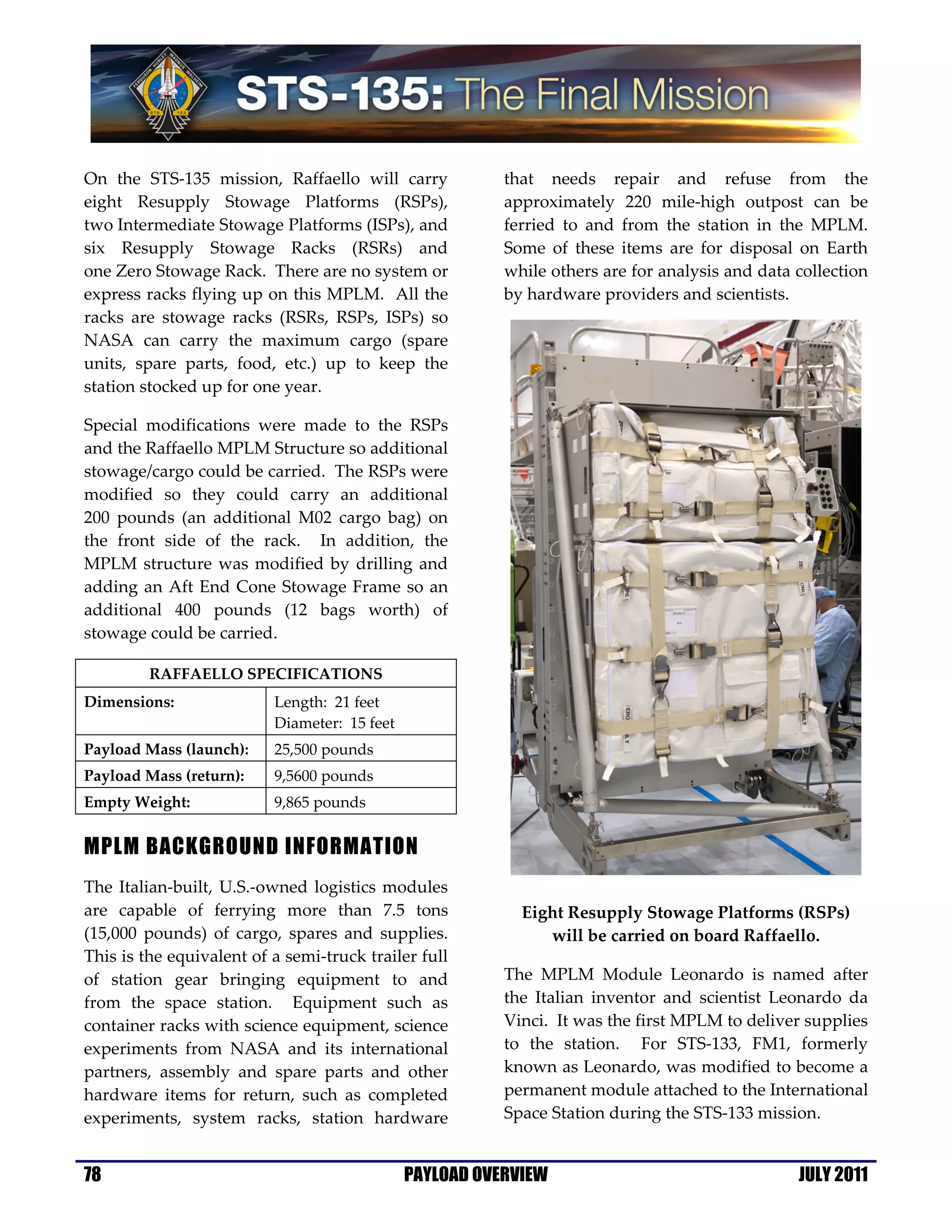 On the STS-135 mission, Raffaello will carry             that needs repair and refuse from the
eight Resupply Stowage Platforms (RSPs),                 approximately 220 mile-high outpost can be
two Intermediate Stowage Platforms (ISPs), and           ferried to and from the station in the MPLM.
six Resupply Stowage Racks (RSRs) and                    Some of these items are for disposal on Earth
one Zero Stowage Rack. There are no system or            while others are for analysis and data collection
express racks flying up on this MPLM. All the            by hardware providers and scientists.
racks are stowage racks (RSRs, RSPs, ISPs) so
NASA can carry the maximum cargo (spare
units, spare parts, food, etc.) up to keep the
station stocked up for one year.

Special modifications were made to the RSPs
and the Raffaello MPLM Structure so additional
stowage/cargo could be carried. The RSPs were
modified so they could carry an additional
200 pounds (an additional M02 cargo bag) on
the front side of the rack. In addition, the
MPLM structure was modified by drilling and
adding an Aft End Cone Stowage Frame so an
additional 400 pounds (12 bags worth) of
stowage could be carried.

         RAFFAELLO SPECIFICATIONS
Dimensions:               Length: 21 feet
                          Diameter: 15 feet
Payload Mass (launch):    25,500 pounds
Payload Mass (return):    9,5600 pounds
Empty Weight:             9,865 pounds


MPLM BACKGROUND INFORMATION
The Italian-built, U.S.-owned logistics modules
are capable of ferrying more than 7.5 tons                 Eight Resupply Stowage Platforms (RSPs)
(15,000 pounds) of cargo, spares and supplies.                will be carried on board Raffaello.
This is the equivalent of a semi-truck trailer full
of station gear bringing equipment to and                The MPLM Module Leonardo is named after
from the space station. Equipment such as                the Italian inventor and scientist Leonardo da
container racks with science equipment, science          Vinci. It was the first MPLM to deliver supplies
experiments from NASA and its international              to the station. For STS-133, FM1, formerly
partners, assembly and spare parts and other             known as Leonardo, was modified to become a
hardware items for return, such as completed             permanent module attached to the International
experiments, system racks, station hardware              Space Station during the STS-133 mission.


78                                            PAYLOAD OVERVIEW                                  JULY 2011
 