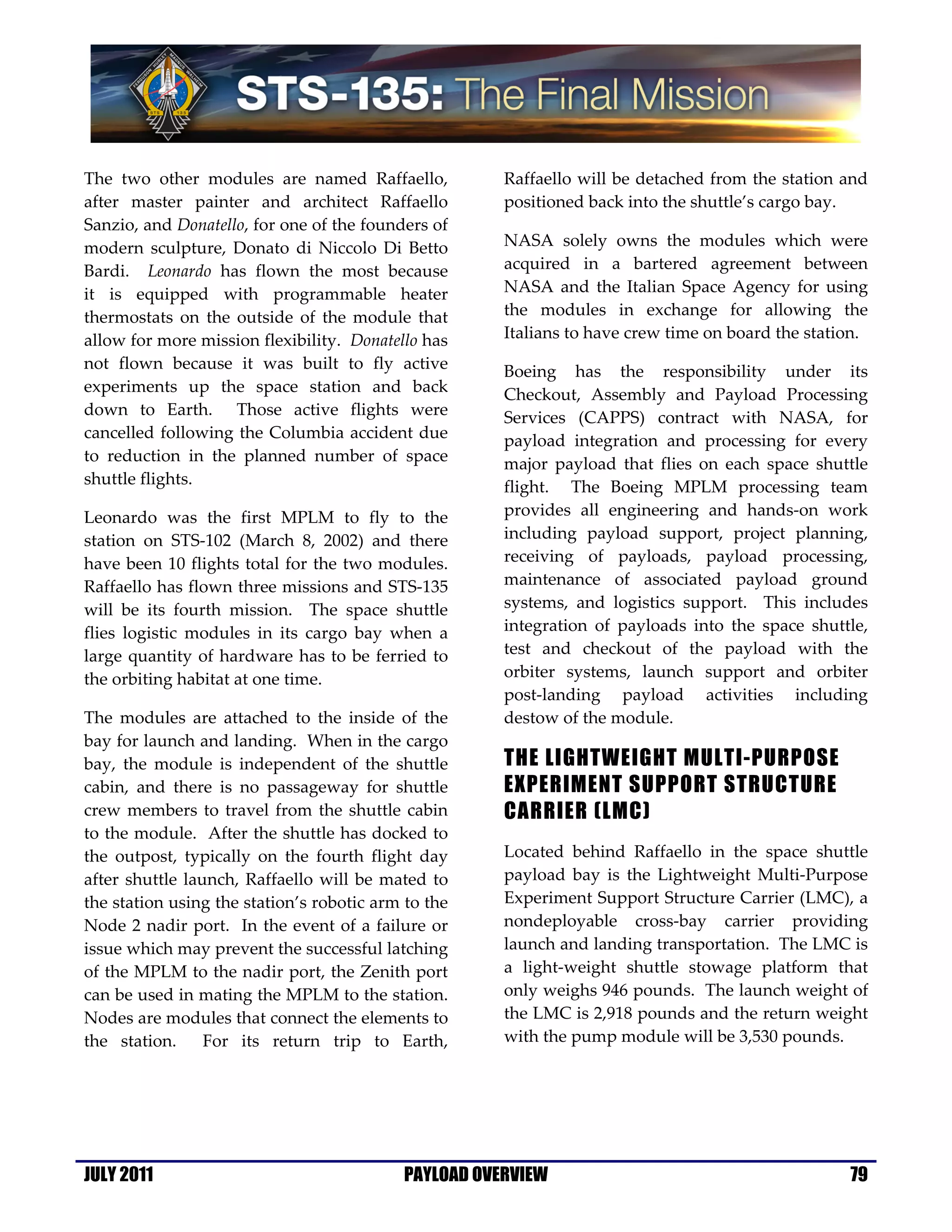 The two other modules are named Raffaello,            Raffaello will be detached from the station and
after master painter and architect Raffaello          positioned back into the shuttle’s cargo bay.
Sanzio, and Donatello, for one of the founders of
modern sculpture, Donato di Niccolo Di Betto          NASA solely owns the modules which were
Bardi. Leonardo has flown the most because            acquired in a bartered agreement between
it is equipped with programmable heater               NASA and the Italian Space Agency for using
thermostats on the outside of the module that         the modules in exchange for allowing the
allow for more mission flexibility. Donatello has     Italians to have crew time on board the station.
not flown because it was built to fly active          Boeing has the responsibility under its
experiments up the space station and back             Checkout, Assembly and Payload Processing
down to Earth. Those active flights were              Services (CAPPS) contract with NASA, for
cancelled following the Columbia accident due         payload integration and processing for every
to reduction in the planned number of space           major payload that flies on each space shuttle
shuttle flights.                                      flight. The Boeing MPLM processing team
Leonardo was the first MPLM to fly to the             provides all engineering and hands-on work
station on STS-102 (March 8, 2002) and there          including payload support, project planning,
have been 10 flights total for the two modules.       receiving of payloads, payload processing,
Raffaello has flown three missions and STS-135        maintenance of associated payload ground
will be its fourth mission. The space shuttle         systems, and logistics support. This includes
flies logistic modules in its cargo bay when a        integration of payloads into the space shuttle,
large quantity of hardware has to be ferried to       test and checkout of the payload with the
the orbiting habitat at one time.                     orbiter systems, launch support and orbiter
                                                      post-landing payload activities including
The modules are attached to the inside of the         destow of the module.
bay for launch and landing. When in the cargo
bay, the module is independent of the shuttle         THE LIGHTWEIGHT MULTI-PURPOSE
cabin, and there is no passageway for shuttle         EXPERIMENT SUPPORT STRUCTURE
crew members to travel from the shuttle cabin         CARRIER (LMC)
to the module. After the shuttle has docked to
the outpost, typically on the fourth flight day       Located behind Raffaello in the space shuttle
after shuttle launch, Raffaello will be mated to      payload bay is the Lightweight Multi-Purpose
the station using the station’s robotic arm to the    Experiment Support Structure Carrier (LMC), a
Node 2 nadir port. In the event of a failure or       nondeployable cross-bay carrier providing
issue which may prevent the successful latching       launch and landing transportation. The LMC is
of the MPLM to the nadir port, the Zenith port        a light-weight shuttle stowage platform that
can be used in mating the MPLM to the station.        only weighs 946 pounds. The launch weight of
Nodes are modules that connect the elements to        the LMC is 2,918 pounds and the return weight
the station.     For its return trip to Earth,        with the pump module will be 3,530 pounds.




JULY 2011                                  PAYLOAD OVERVIEW                                        79
 