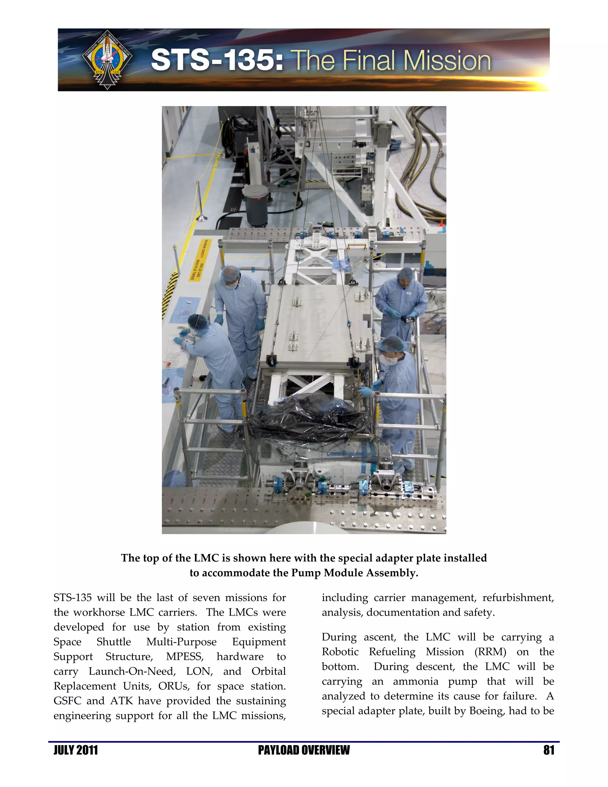 The top of the LMC is shown here with the special adapter plate installed
                           to accommodate the Pump Module Assembly.

STS-135 will be the last of seven missions for       including carrier management, refurbishment,
the workhorse LMC carriers. The LMCs were            analysis, documentation and safety.
developed for use by station from existing
Space Shuttle Multi-Purpose Equipment                During ascent, the LMC will be carrying a
Support Structure, MPESS, hardware to                Robotic Refueling Mission (RRM) on the
carry Launch-On-Need, LON, and Orbital               bottom. During descent, the LMC will be
Replacement Units, ORUs, for space station.          carrying an ammonia pump that will be
GSFC and ATK have provided the sustaining            analyzed to determine its cause for failure. A
engineering support for all the LMC missions,        special adapter plate, built by Boeing, had to be


JULY 2011                               PAYLOAD OVERVIEW                                           81
 