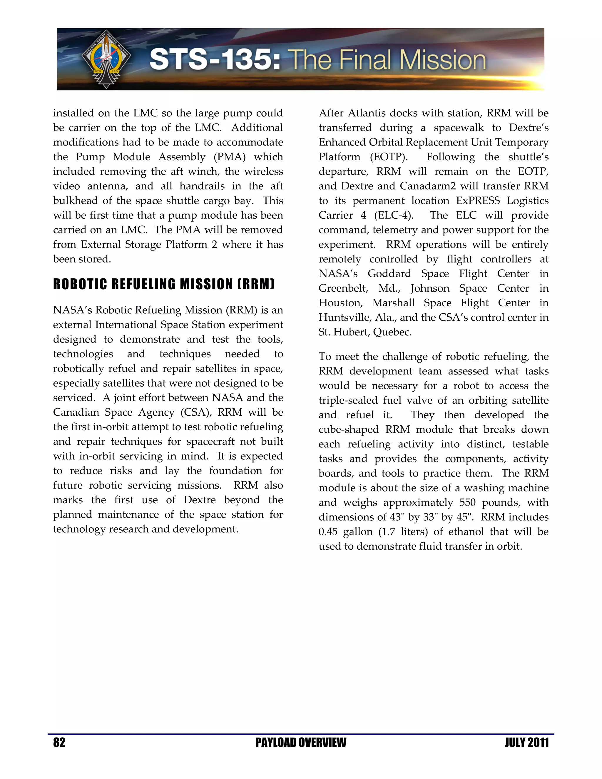 installed on the LMC so the large pump could            After Atlantis docks with station, RRM will be
be carrier on the top of the LMC. Additional            transferred during a spacewalk to Dextre’s
modifications had to be made to accommodate             Enhanced Orbital Replacement Unit Temporary
the Pump Module Assembly (PMA) which                    Platform (EOTP).       Following the shuttle’s
included removing the aft winch, the wireless           departure, RRM will remain on the EOTP,
video antenna, and all handrails in the aft             and Dextre and Canadarm2 will transfer RRM
bulkhead of the space shuttle cargo bay. This           to its permanent location ExPRESS Logistics
will be first time that a pump module has been          Carrier 4 (ELC-4). The ELC will provide
carried on an LMC. The PMA will be removed              command, telemetry and power support for the
from External Storage Platform 2 where it has           experiment. RRM operations will be entirely
been stored.                                            remotely controlled by flight controllers at
                                                        NASA’s Goddard Space Flight Center in
ROBOTIC REFUELING MISSION (RRM)                         Greenbelt, Md., Johnson Space Center in
                                                        Houston, Marshall Space Flight Center in
NASA’s Robotic Refueling Mission (RRM) is an
                                                        Huntsville, Ala., and the CSA’s control center in
external International Space Station experiment
                                                        St. Hubert, Quebec.
designed to demonstrate and test the tools,
technologies and techniques needed to                   To meet the challenge of robotic refueling, the
robotically refuel and repair satellites in space,      RRM development team assessed what tasks
especially satellites that were not designed to be      would be necessary for a robot to access the
serviced. A joint effort between NASA and the           triple-sealed fuel valve of an orbiting satellite
Canadian Space Agency (CSA), RRM will be                and refuel it.      They then developed the
the first in-orbit attempt to test robotic refueling    cube-shaped RRM module that breaks down
and repair techniques for spacecraft not built          each refueling activity into distinct, testable
with in-orbit servicing in mind. It is expected         tasks and provides the components, activity
to reduce risks and lay the foundation for              boards, and tools to practice them. The RRM
future robotic servicing missions. RRM also             module is about the size of a washing machine
marks the first use of Dextre beyond the                and weighs approximately 550 pounds, with
planned maintenance of the space station for            dimensions of 43" by 33" by 45". RRM includes
technology research and development.                    0.45 gallon (1.7 liters) of ethanol that will be
                                                        used to demonstrate fluid transfer in orbit.




82                                           PAYLOAD OVERVIEW                                  JULY 2011
 