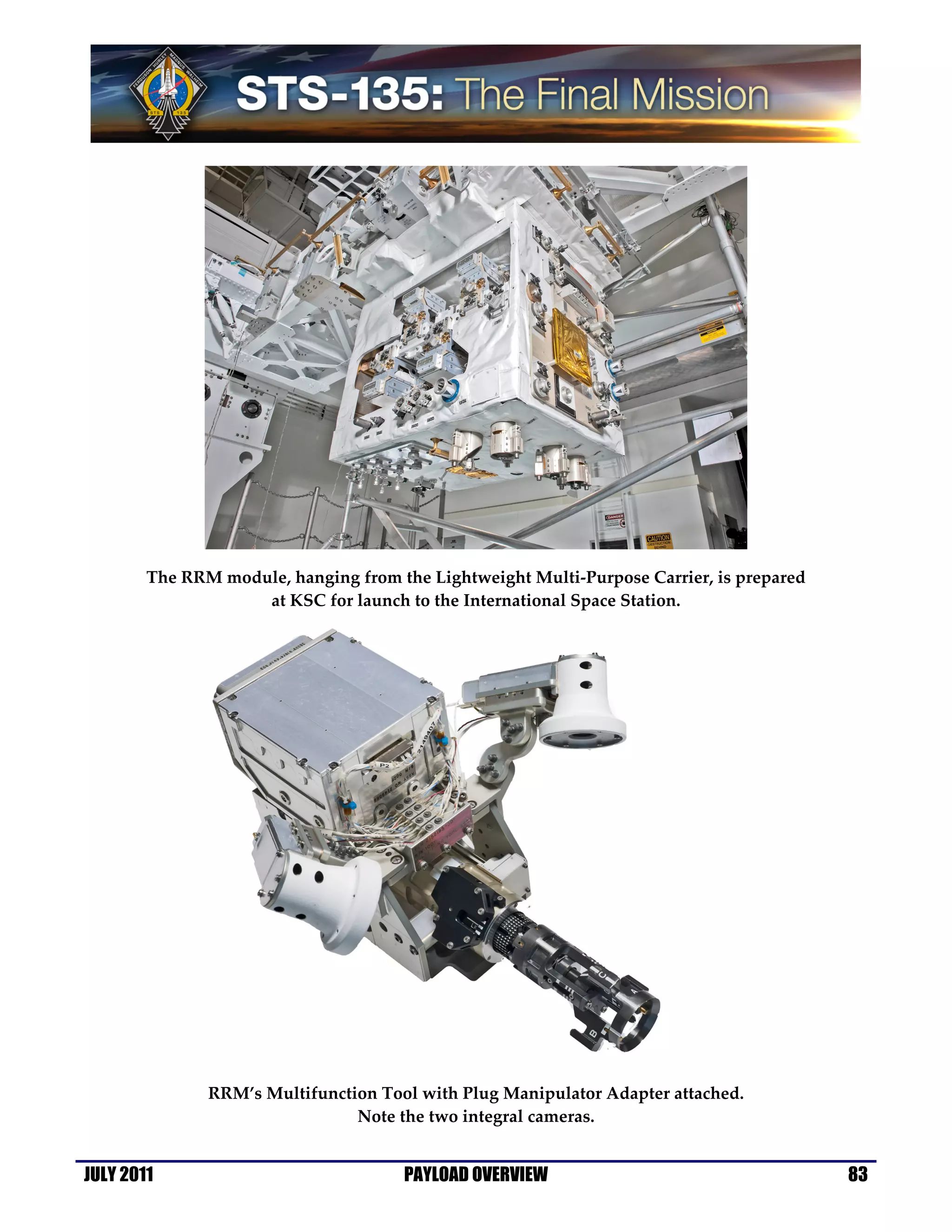 The RRM module, hanging from the Lightweight Multi-Purpose Carrier, is prepared
                    at KSC for launch to the International Space Station.




               RRM’s Multifunction Tool with Plug Manipulator Adapter attached.
                                Note the two integral cameras.


JULY 2011                             PAYLOAD OVERVIEW                                    83
 