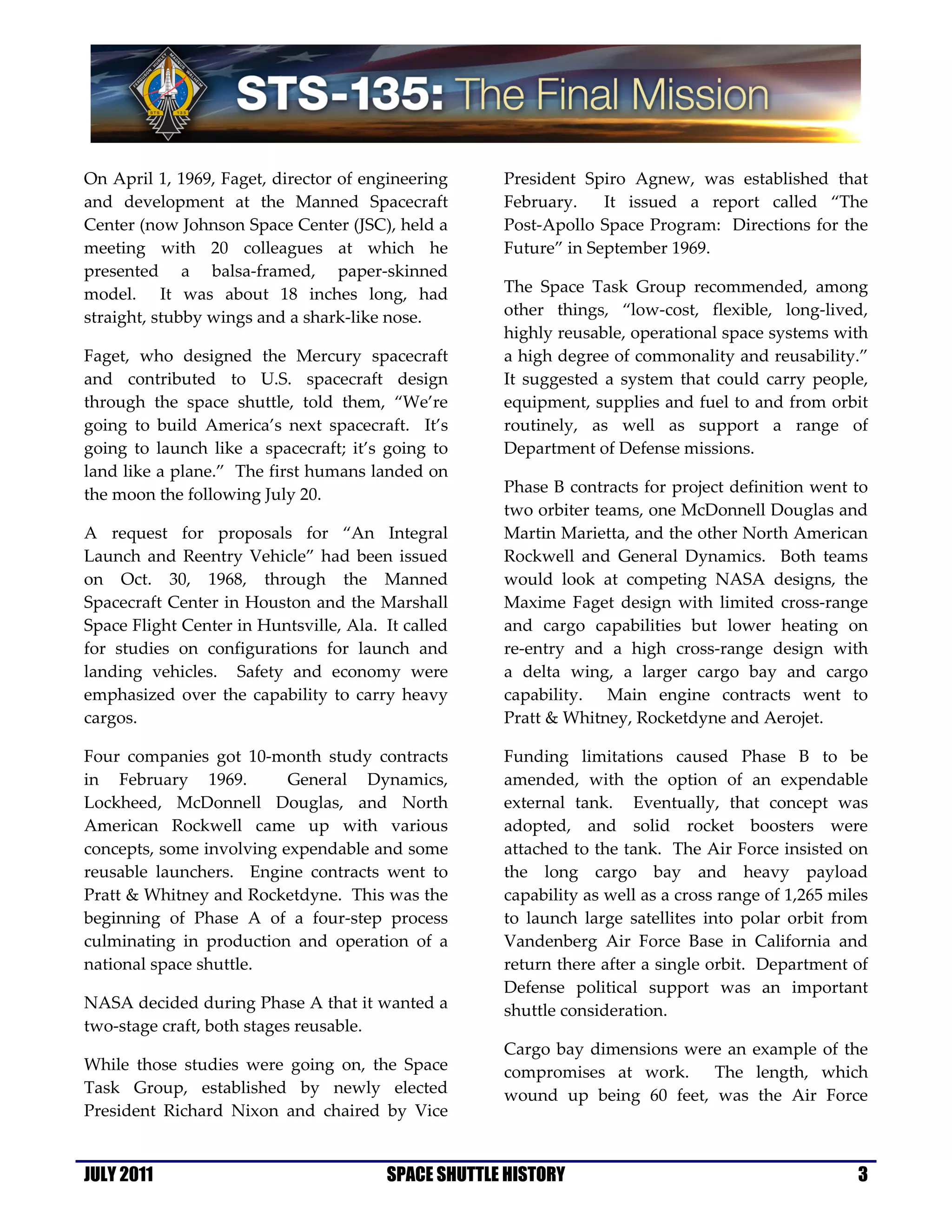 On April 1, 1969, Faget, director of engineering     President Spiro Agnew, was established that
and development at the Manned Spacecraft             February.    It issued a report called “The
Center (now Johnson Space Center (JSC), held a       Post-Apollo Space Program: Directions for the
meeting with 20 colleagues at which he               Future” in September 1969.
presented a balsa-framed, paper-skinned
model. It was about 18 inches long, had              The Space Task Group recommended, among
straight, stubby wings and a shark-like nose.        other things, “low-cost, flexible, long-lived,
                                                     highly reusable, operational space systems with
Faget, who designed the Mercury spacecraft           a high degree of commonality and reusability.”
and contributed to U.S. spacecraft design            It suggested a system that could carry people,
through the space shuttle, told them, “We’re         equipment, supplies and fuel to and from orbit
going to build America’s next spacecraft. It’s       routinely, as well as support a range of
going to launch like a spacecraft; it’s going to     Department of Defense missions.
land like a plane.” The first humans landed on
the moon the following July 20.                      Phase B contracts for project definition went to
                                                     two orbiter teams, one McDonnell Douglas and
A request for proposals for “An Integral             Martin Marietta, and the other North American
Launch and Reentry Vehicle” had been issued          Rockwell and General Dynamics. Both teams
on Oct. 30, 1968, through the Manned                 would look at competing NASA designs, the
Spacecraft Center in Houston and the Marshall        Maxime Faget design with limited cross-range
Space Flight Center in Huntsville, Ala. It called    and cargo capabilities but lower heating on
for studies on configurations for launch and         re-entry and a high cross-range design with
landing vehicles. Safety and economy were            a delta wing, a larger cargo bay and cargo
emphasized over the capability to carry heavy        capability. Main engine contracts went to
cargos.                                              Pratt & Whitney, Rocketdyne and Aerojet.

Four companies got 10-month study contracts          Funding limitations caused Phase B to be
in February 1969.         General Dynamics,          amended, with the option of an expendable
Lockheed, McDonnell Douglas, and North               external tank. Eventually, that concept was
American Rockwell came up with various               adopted, and solid rocket boosters were
concepts, some involving expendable and some         attached to the tank. The Air Force insisted on
reusable launchers. Engine contracts went to         the long cargo bay and heavy payload
Pratt & Whitney and Rocketdyne. This was the         capability as well as a cross range of 1,265 miles
beginning of Phase A of a four-step process          to launch large satellites into polar orbit from
culminating in production and operation of a         Vandenberg Air Force Base in California and
national space shuttle.                              return there after a single orbit. Department of
                                                     Defense political support was an important
NASA decided during Phase A that it wanted a         shuttle consideration.
two-stage craft, both stages reusable.
                                                     Cargo bay dimensions were an example of the
While those studies were going on, the Space         compromises at work. The length, which
Task Group, established by newly elected             wound up being 60 feet, was the Air Force
President Richard Nixon and chaired by Vice


JULY 2011                               SPACE SHUTTLE HISTORY                                        3
 
