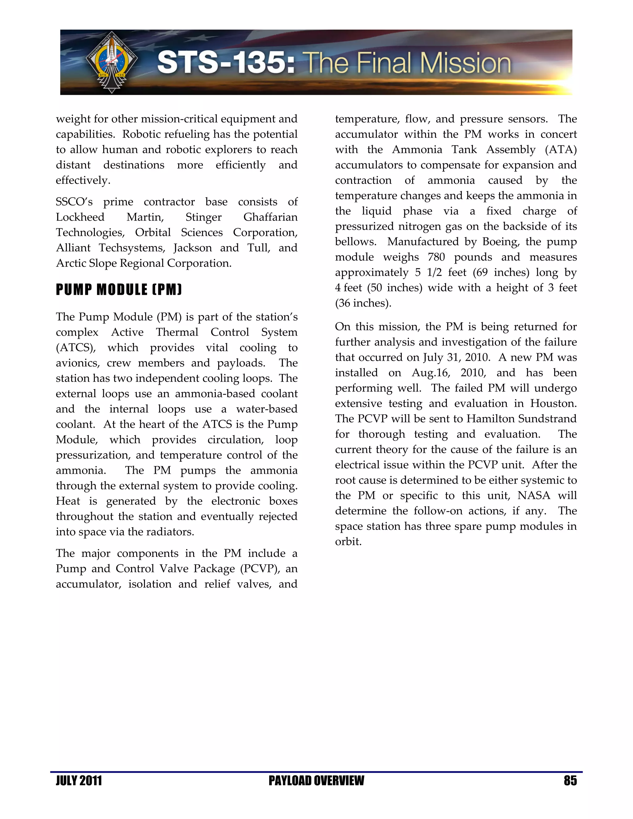weight for other mission-critical equipment and       temperature, flow, and pressure sensors. The
capabilities. Robotic refueling has the potential     accumulator within the PM works in concert
to allow human and robotic explorers to reach         with the Ammonia Tank Assembly (ATA)
distant destinations more efficiently and             accumulators to compensate for expansion and
effectively.                                          contraction of ammonia caused by the
                                                      temperature changes and keeps the ammonia in
SSCO’s prime contractor base consists of
                                                      the liquid phase via a fixed charge of
Lockheed      Martin,    Stinger   Ghaffarian
                                                      pressurized nitrogen gas on the backside of its
Technologies, Orbital Sciences Corporation,
                                                      bellows. Manufactured by Boeing, the pump
Alliant Techsystems, Jackson and Tull, and
                                                      module weighs 780 pounds and measures
Arctic Slope Regional Corporation.
                                                      approximately 5 1/2 feet (69 inches) long by
PUMP MODULE (PM)                                      4 feet (50 inches) wide with a height of 3 feet
                                                      (36 inches).
The Pump Module (PM) is part of the station’s
complex Active Thermal Control System                 On this mission, the PM is being returned for
(ATCS), which provides vital cooling to               further analysis and investigation of the failure
avionics, crew members and payloads. The              that occurred on July 31, 2010. A new PM was
station has two independent cooling loops. The        installed on Aug.16, 2010, and has been
external loops use an ammonia-based coolant           performing well. The failed PM will undergo
and the internal loops use a water-based              extensive testing and evaluation in Houston.
coolant. At the heart of the ATCS is the Pump         The PCVP will be sent to Hamilton Sundstrand
Module, which provides circulation, loop              for thorough testing and evaluation.         The
pressurization, and temperature control of the        current theory for the cause of the failure is an
ammonia.      The PM pumps the ammonia                electrical issue within the PCVP unit. After the
through the external system to provide cooling.       root cause is determined to be either systemic to
Heat is generated by the electronic boxes             the PM or specific to this unit, NASA will
throughout the station and eventually rejected        determine the follow-on actions, if any. The
into space via the radiators.                         space station has three spare pump modules in
                                                      orbit.
The major components in the PM include a
Pump and Control Valve Package (PCVP), an
accumulator, isolation and relief valves, and




JULY 2011                                  PAYLOAD OVERVIEW                                         85
 