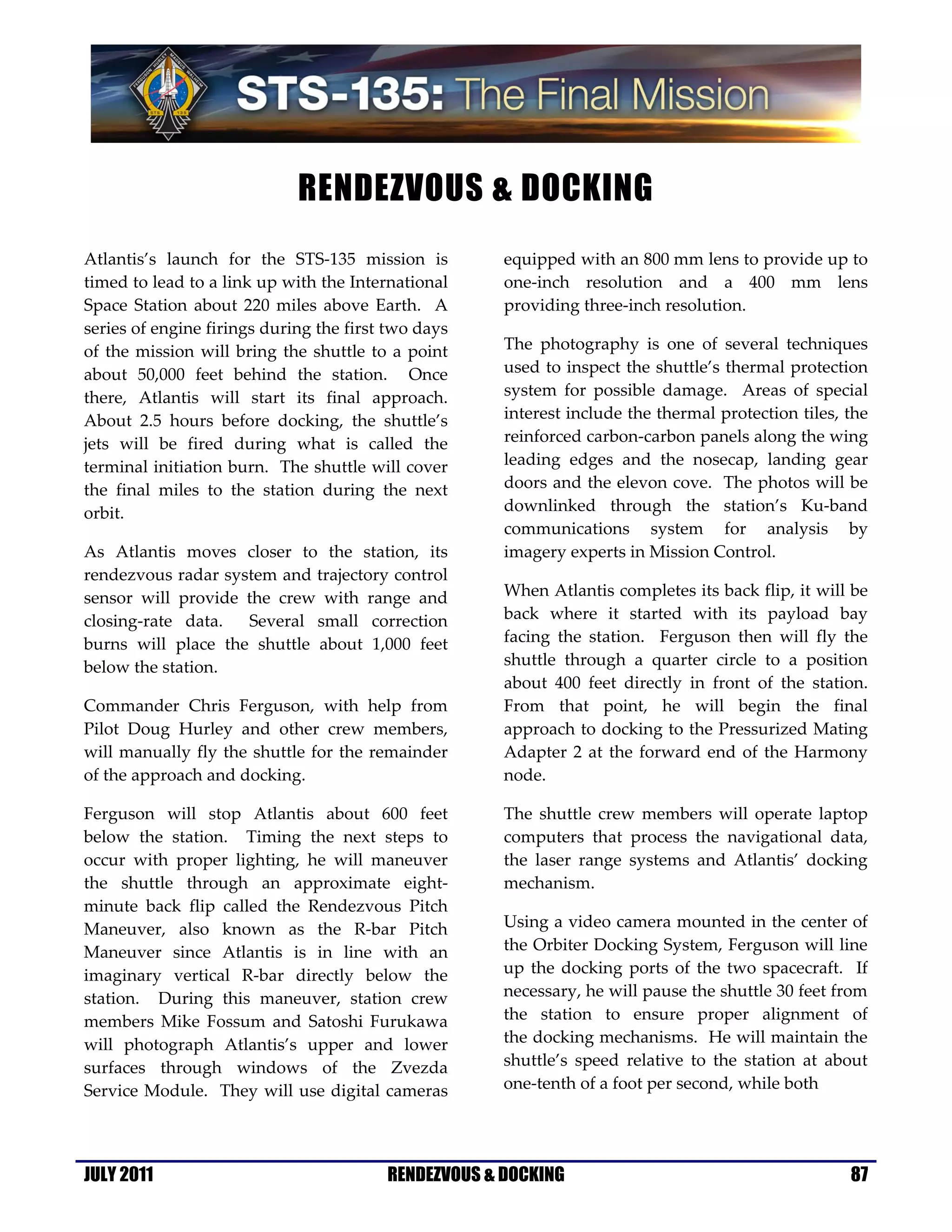  

                                 RENDEZVOUS & DOCKING
                                                              

Atlantis’s  launch  for  the  STS‐135  mission  is               equipped with an 800 mm lens to provide up to 
timed to lead to a link up with the International                one‐inch  resolution  and  a  400  mm  lens 
Space  Station  about  220  miles  above  Earth.    A            providing three‐inch resolution. 
series of engine firings during the first two days 
of  the  mission  will  bring  the  shuttle  to  a  point        The  photography  is  one  of  several  techniques 
about  50,000  feet  behind  the  station.    Once               used to inspect the shuttle’s thermal protection 
there,  Atlantis  will  start  its  final  approach.             system  for  possible  damage.    Areas  of  special 
About  2.5  hours  before  docking,  the  shuttle’s              interest include the thermal protection tiles, the 
jets  will  be  fired  during  what  is  called  the             reinforced carbon‐carbon panels along the wing 
terminal initiation burn.  The shuttle will cover                leading  edges  and  the  nosecap,  landing  gear 
the  final  miles  to  the  station  during  the  next           doors and the elevon cove.  The photos will be 
orbit.                                                           downlinked  through  the  station’s  Ku‐band 
                                                                 communications  system  for  analysis  by 
As  Atlantis  moves  closer  to  the  station,  its              imagery experts in Mission Control. 
rendezvous radar system and trajectory control 
sensor  will  provide  the  crew  with  range  and               When Atlantis completes its back flip, it will be 
closing‐rate  data.    Several  small  correction                back  where  it  started  with  its  payload  bay 
burns  will  place  the  shuttle  about  1,000  feet             facing  the  station.    Ferguson  then  will  fly  the 
below the station.                                               shuttle  through  a  quarter  circle  to  a  position 
                                                                 about  400  feet  directly  in  front  of  the  station.  
Commander  Chris  Ferguson,  with  help  from                    From  that  point,  he  will  begin  the  final 
Pilot  Doug  Hurley  and  other  crew  members,                  approach to docking to the Pressurized Mating 
will  manually  fly  the  shuttle  for  the  remainder           Adapter  2  at  the  forward  end  of  the  Harmony 
of the approach and docking.                                     node. 

Ferguson  will  stop  Atlantis  about  600  feet                 The  shuttle  crew  members  will  operate  laptop 
below  the  station.    Timing  the  next  steps  to             computers  that  process  the  navigational  data, 
occur  with  proper  lighting,  he  will  maneuver               the  laser  range  systems  and  Atlantis’  docking 
the  shuttle  through  an  approximate  eight‐                   mechanism. 
minute  back  flip  called  the  Rendezvous  Pitch 
Maneuver,  also  known  as  the  R‐bar  Pitch                    Using a video camera mounted in the center of 
Maneuver  since  Atlantis  is  in  line  with  an                the Orbiter Docking System, Ferguson will line 
imaginary  vertical  R‐bar  directly  below  the                 up  the  docking  ports  of  the  two  spacecraft.    If 
station.    During  this  maneuver,  station  crew               necessary, he will pause the shuttle 30 feet from 
members  Mike  Fossum  and  Satoshi  Furukawa                    the  station  to  ensure  proper  alignment  of  
will  photograph  Atlantis’s  upper  and  lower                  the docking mechanisms.  He will maintain the 
surfaces  through  windows  of  the  Zvezda                      shuttle’s  speed  relative  to  the  station  at  about 
Service Module.  They will use  digital  cameras                 one‐tenth of a foot per second, while both  




JULY 2011
 
                                               RENDEZVOUS & DOCKING                                                   87
 