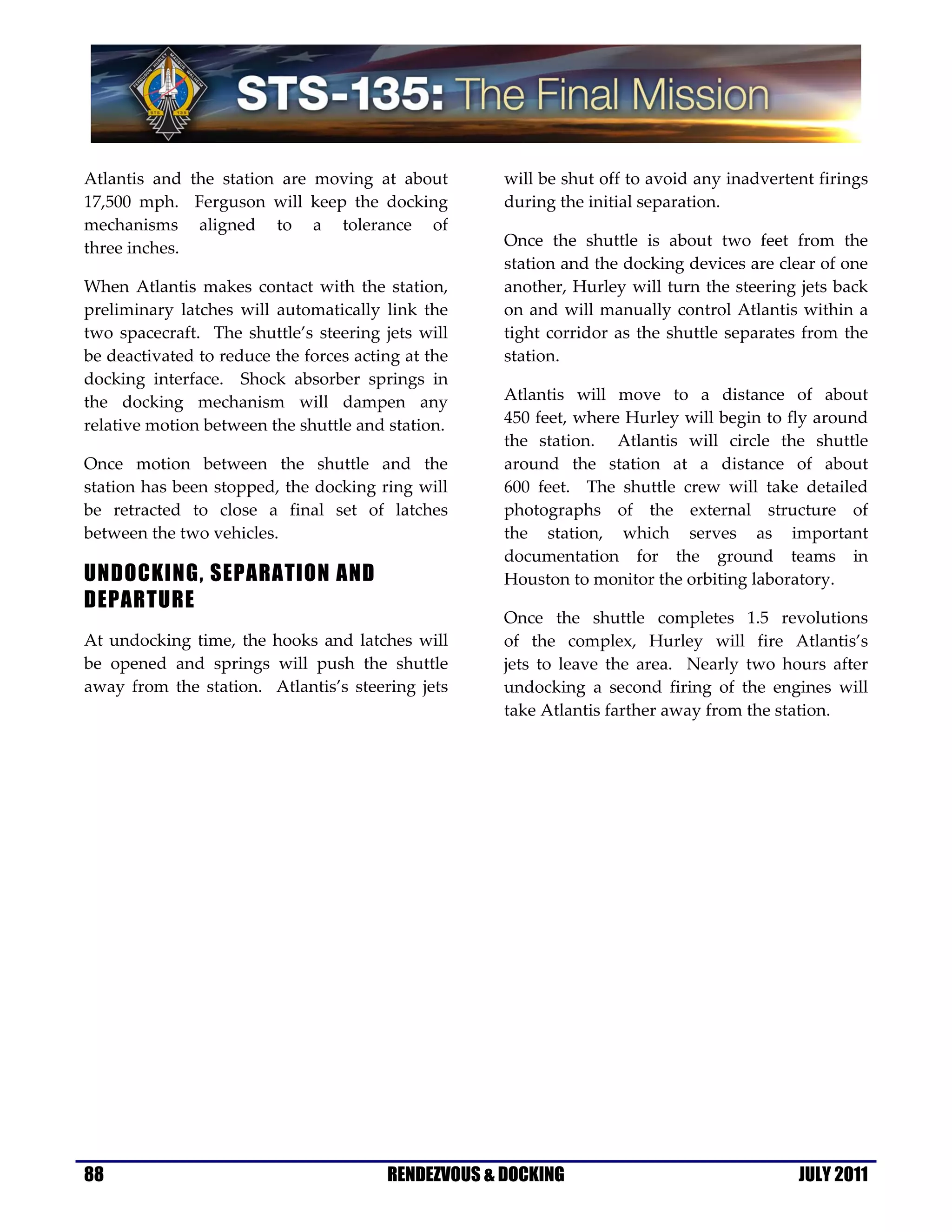  
Atlantis  and  the  station  are  moving  at  about         will be shut off to avoid any inadvertent firings 
17,500  mph.    Ferguson  will  keep  the  docking          during the initial separation. 
mechanisms  aligned  to  a  tolerance  of 
three inches.                                               Once  the  shuttle  is  about  two  feet  from  the 
                                                            station and the docking devices are clear of one 
When  Atlantis  makes  contact  with  the  station,         another, Hurley will turn the steering jets back 
preliminary  latches  will  automatically  link  the        on  and  will  manually  control  Atlantis  within  a 
two  spacecraft.    The  shuttle’s  steering  jets  will    tight  corridor  as  the  shuttle  separates  from  the 
be deactivated to reduce the forces acting at the           station. 
docking  interface.    Shock  absorber  springs  in 
the  docking  mechanism  will  dampen  any                  Atlantis  will  move  to  a  distance  of  about  
relative motion between the shuttle and station.            450 feet, where Hurley will begin to fly around 
                                                            the  station.    Atlantis  will  circle  the  shuttle 
Once  motion  between  the  shuttle  and  the               around  the  station  at  a  distance  of  about  
station has been stopped, the docking ring will             600  feet.    The  shuttle  crew  will  take  detailed 
be  retracted  to  close  a  final  set  of  latches        photographs  of  the  external  structure  of  
between the two vehicles.                                   the  station,  which  serves  as  important 
                                                            documentation  for  the  ground  teams  in 
UNDOCKING, SEPARATION AND                                   Houston to monitor the orbiting laboratory. 
DEPARTURE
                                                            Once  the  shuttle  completes  1.5  revolutions  
At  undocking  time,  the  hooks  and  latches  will        of  the  complex,  Hurley  will  fire  Atlantis’s  
be  opened  and  springs  will  push  the  shuttle          jets  to  leave  the  area.    Nearly  two  hours  after 
away  from  the  station.    Atlantis’s  steering  jets     undocking  a  second  firing  of  the  engines  will 
                                                            take Atlantis farther away from the station. 

 




88
 
                                              RENDEZVOUS & DOCKING                                       JULY 2011
 
