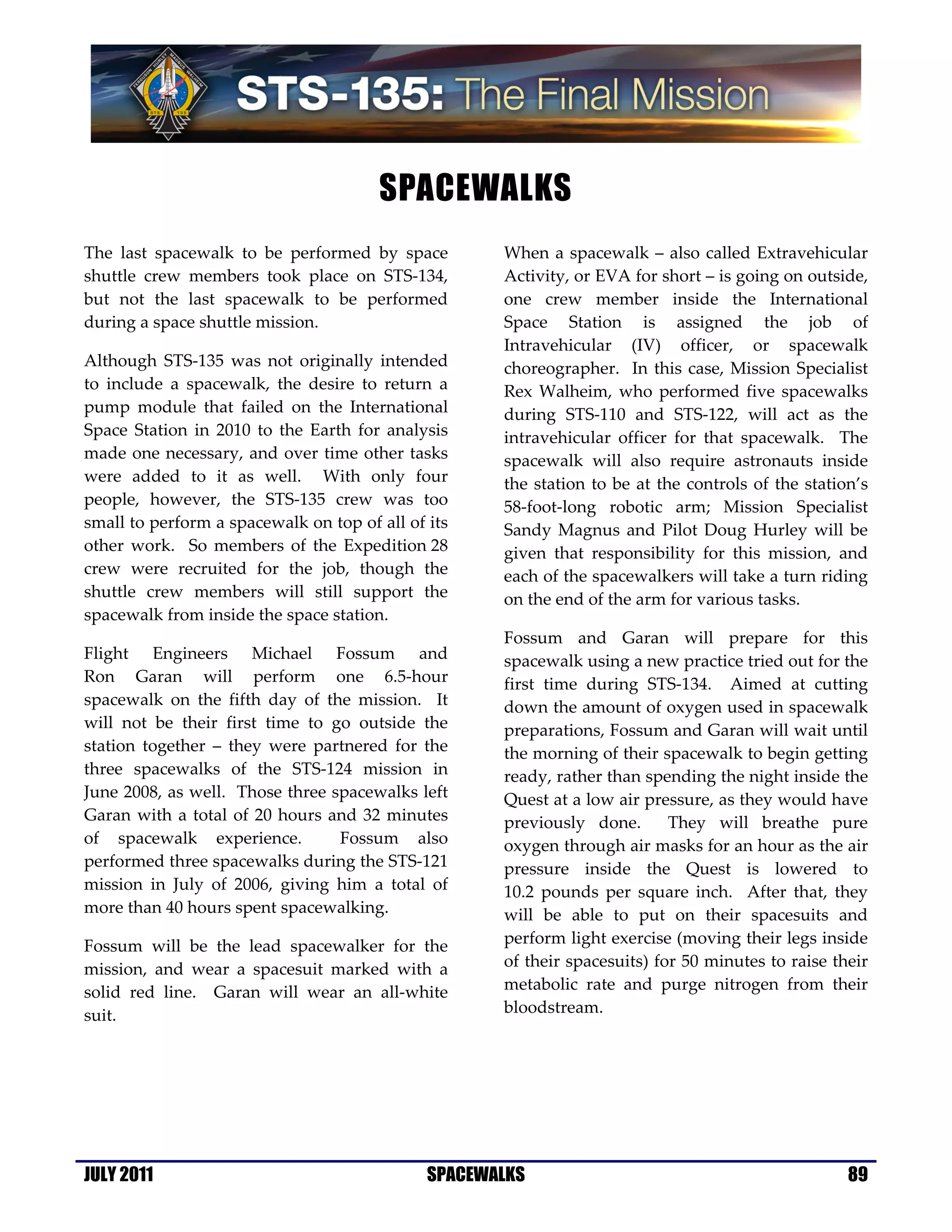 SPACEWALKS
The last spacewalk to be performed by space          When a spacewalk – also called Extravehicular
shuttle crew members took place on STS-134,          Activity, or EVA for short – is going on outside,
but not the last spacewalk to be performed           one crew member inside the International
during a space shuttle mission.                      Space Station is assigned the job of
                                                     Intravehicular (IV) officer, or spacewalk
Although STS-135 was not originally intended         choreographer. In this case, Mission Specialist
to include a spacewalk, the desire to return a       Rex Walheim, who performed five spacewalks
pump module that failed on the International         during STS-110 and STS-122, will act as the
Space Station in 2010 to the Earth for analysis      intravehicular officer for that spacewalk. The
made one necessary, and over time other tasks        spacewalk will also require astronauts inside
were added to it as well. With only four             the station to be at the controls of the station’s
people, however, the STS-135 crew was too            58-foot-long robotic arm; Mission Specialist
small to perform a spacewalk on top of all of its    Sandy Magnus and Pilot Doug Hurley will be
other work. So members of the Expedition 28          given that responsibility for this mission, and
crew were recruited for the job, though the          each of the spacewalkers will take a turn riding
shuttle crew members will still support the          on the end of the arm for various tasks.
spacewalk from inside the space station.
                                                     Fossum and Garan will prepare for this
Flight Engineers Michael Fossum and                  spacewalk using a new practice tried out for the
Ron Garan will perform one 6.5-hour                  first time during STS-134. Aimed at cutting
spacewalk on the fifth day of the mission. It        down the amount of oxygen used in spacewalk
will not be their first time to go outside the       preparations, Fossum and Garan will wait until
station together – they were partnered for the       the morning of their spacewalk to begin getting
three spacewalks of the STS-124 mission in           ready, rather than spending the night inside the
June 2008, as well. Those three spacewalks left      Quest at a low air pressure, as they would have
Garan with a total of 20 hours and 32 minutes        previously done.       They will breathe pure
of spacewalk experience.         Fossum also         oxygen through air masks for an hour as the air
performed three spacewalks during the STS-121        pressure inside the Quest is lowered to
mission in July of 2006, giving him a total of       10.2 pounds per square inch. After that, they
more than 40 hours spent spacewalking.               will be able to put on their spacesuits and
Fossum will be the lead spacewalker for the          perform light exercise (moving their legs inside
mission, and wear a spacesuit marked with a          of their spacesuits) for 50 minutes to raise their
solid red line. Garan will wear an all-white         metabolic rate and purge nitrogen from their
suit.                                                bloodstream.




JULY 2011                                     SPACEWALKS                                            89
 