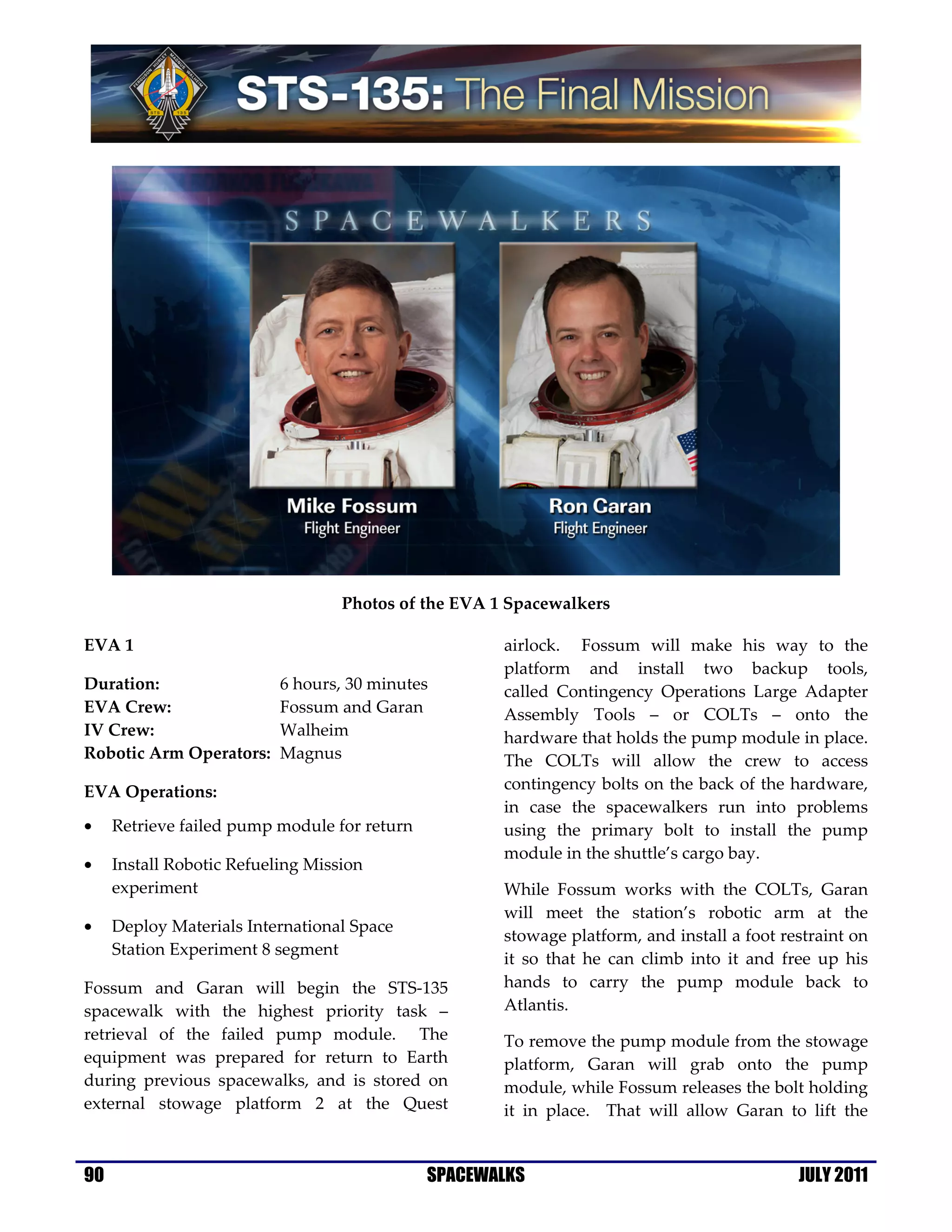 Photos of the EVA 1 Spacewalkers

EVA 1                                                 airlock. Fossum will make his way to the
                                                      platform and install two backup tools,
Duration:                  6 hours, 30 minutes        called Contingency Operations Large Adapter
EVA Crew:                  Fossum and Garan           Assembly Tools – or COLTs – onto the
IV Crew:                   Walheim                    hardware that holds the pump module in place.
Robotic Arm Operators:     Magnus                     The COLTs will allow the crew to access
EVA Operations:                                       contingency bolts on the back of the hardware,
                                                      in case the spacewalkers run into problems
•    Retrieve failed pump module for return           using the primary bolt to install the pump
                                                      module in the shuttle’s cargo bay.
•    Install Robotic Refueling Mission
     experiment                                       While Fossum works with the COLTs, Garan
                                                      will meet the station’s robotic arm at the
•    Deploy Materials International Space
                                                      stowage platform, and install a foot restraint on
     Station Experiment 8 segment
                                                      it so that he can climb into it and free up his
Fossum and Garan will begin the STS-135               hands to carry the pump module back to
spacewalk with the highest priority task –            Atlantis.
retrieval of the failed pump module. The              To remove the pump module from the stowage
equipment was prepared for return to Earth            platform, Garan will grab onto the pump
during previous spacewalks, and is stored on          module, while Fossum releases the bolt holding
external stowage platform 2 at the Quest              it in place. That will allow Garan to lift the


90                                            SPACEWALKS                                     JULY 2011
 