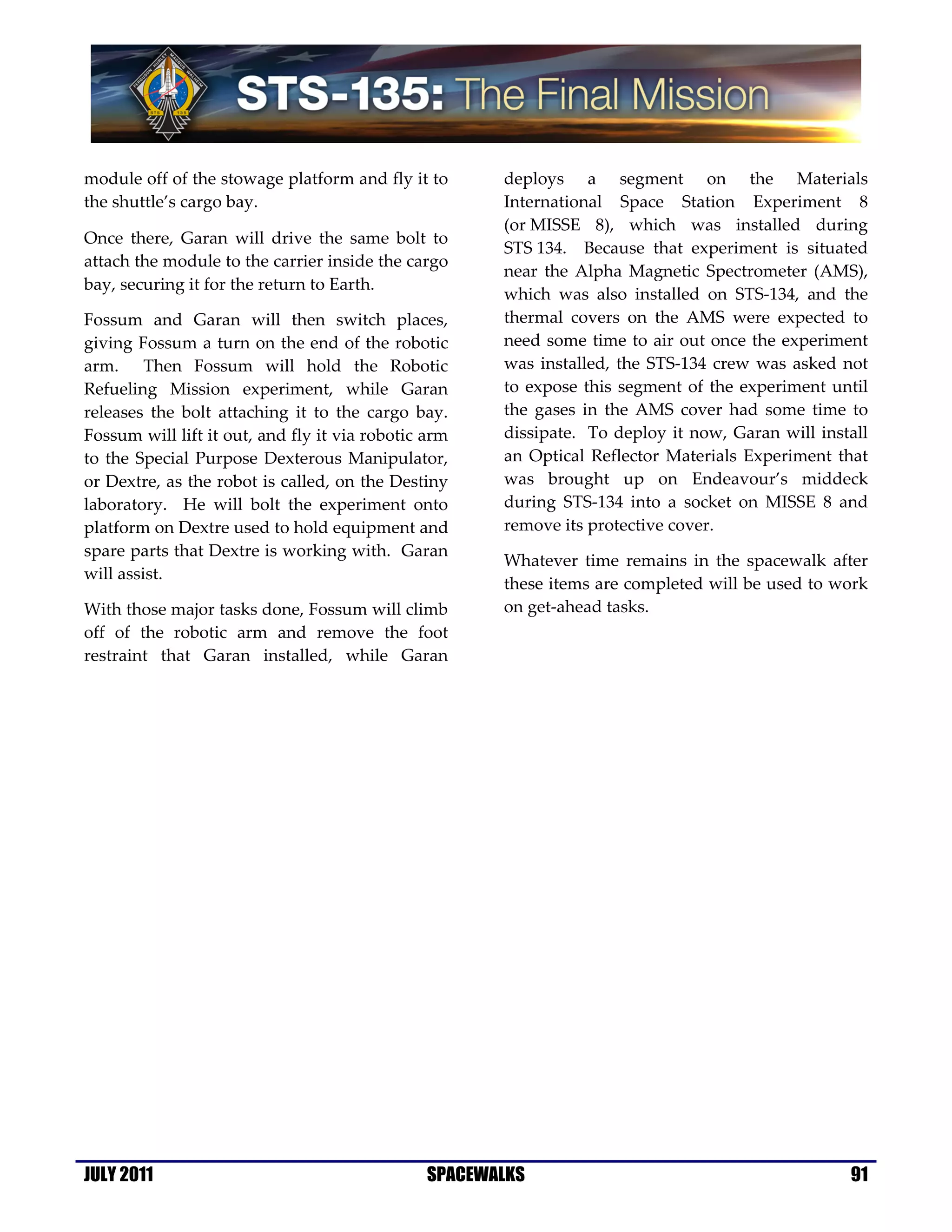 module off of the stowage platform and fly it to      deploys a segment on the Materials
the shuttle’s cargo bay.                              International Space Station Experiment 8
                                                      (or MISSE 8), which was installed during
Once there, Garan will drive the same bolt to
                                                      STS 134. Because that experiment is situated
attach the module to the carrier inside the cargo
                                                      near the Alpha Magnetic Spectrometer (AMS),
bay, securing it for the return to Earth.
                                                      which was also installed on STS-134, and the
Fossum and Garan will then switch places,             thermal covers on the AMS were expected to
giving Fossum a turn on the end of the robotic        need some time to air out once the experiment
arm. Then Fossum will hold the Robotic                was installed, the STS-134 crew was asked not
Refueling Mission experiment, while Garan             to expose this segment of the experiment until
releases the bolt attaching it to the cargo bay.      the gases in the AMS cover had some time to
Fossum will lift it out, and fly it via robotic arm   dissipate. To deploy it now, Garan will install
to the Special Purpose Dexterous Manipulator,         an Optical Reflector Materials Experiment that
or Dextre, as the robot is called, on the Destiny     was brought up on Endeavour’s middeck
laboratory. He will bolt the experiment onto          during STS-134 into a socket on MISSE 8 and
platform on Dextre used to hold equipment and         remove its protective cover.
spare parts that Dextre is working with. Garan
                                                      Whatever time remains in the spacewalk after
will assist.
                                                      these items are completed will be used to work
With those major tasks done, Fossum will climb        on get-ahead tasks.
off of the robotic arm and remove the foot
restraint that Garan installed, while Garan




JULY 2011                                      SPACEWALKS                                         91
 