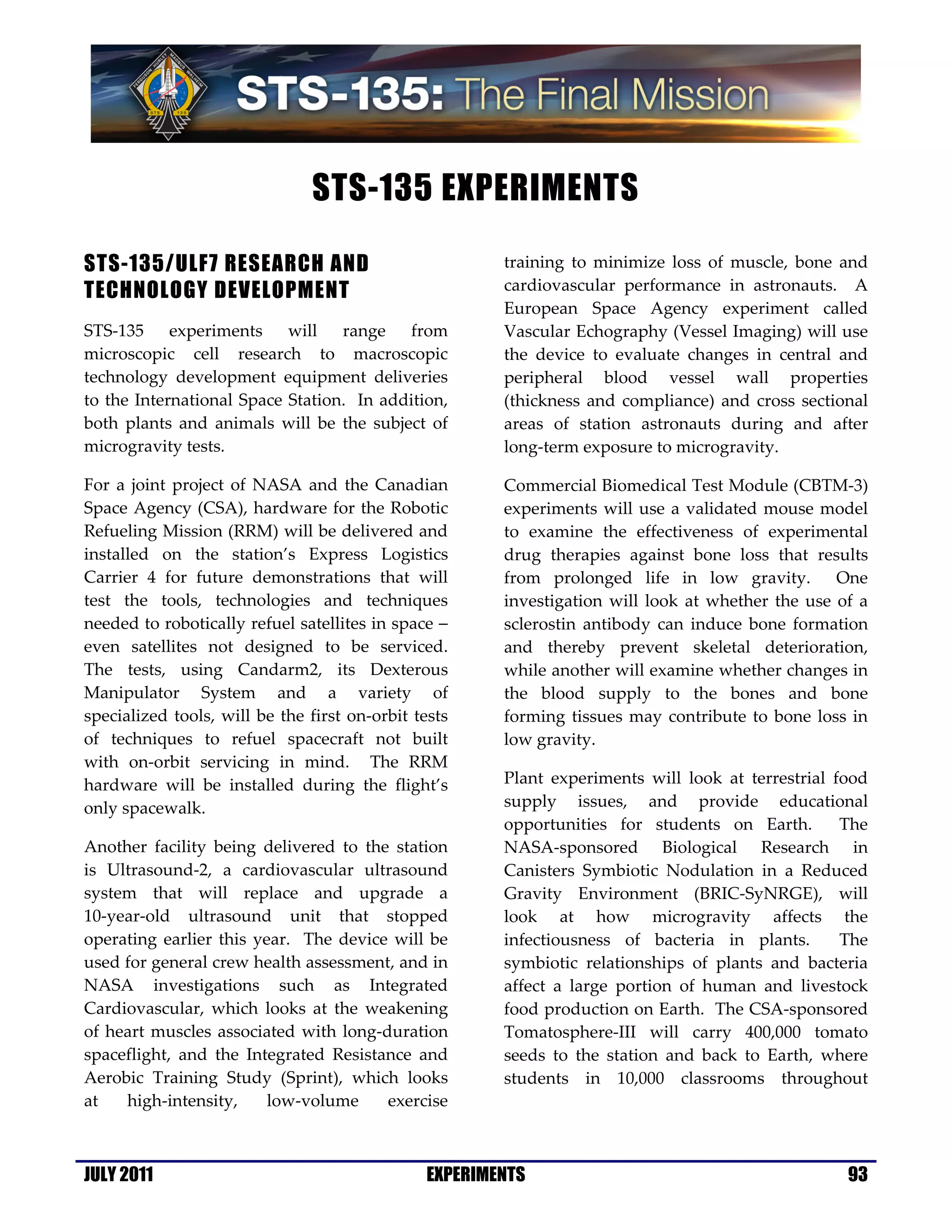 STS-135 EXPERIMENTS

STS-135/ULF7 RESEARCH AND                              training to minimize loss of muscle, bone and
TECHNOLOGY DEVELOPMENT                                 cardiovascular performance in astronauts. A
                                                       European Space Agency experiment called
STS-135 experiments will range from                    Vascular Echography (Vessel Imaging) will use
microscopic cell research to macroscopic               the device to evaluate changes in central and
technology development equipment deliveries            peripheral blood vessel wall properties
to the International Space Station. In addition,       (thickness and compliance) and cross sectional
both plants and animals will be the subject of         areas of station astronauts during and after
microgravity tests.                                    long-term exposure to microgravity.

For a joint project of NASA and the Canadian           Commercial Biomedical Test Module (CBTM-3)
Space Agency (CSA), hardware for the Robotic           experiments will use a validated mouse model
Refueling Mission (RRM) will be delivered and          to examine the effectiveness of experimental
installed on the station’s Express Logistics           drug therapies against bone loss that results
Carrier 4 for future demonstrations that will          from prolonged life in low gravity.        One
test the tools, technologies and techniques            investigation will look at whether the use of a
needed to robotically refuel satellites in space −     sclerostin antibody can induce bone formation
even satellites not designed to be serviced.           and thereby prevent skeletal deterioration,
The tests, using Candarm2, its Dexterous               while another will examine whether changes in
Manipulator System and a variety of                    the blood supply to the bones and bone
specialized tools, will be the first on-orbit tests    forming tissues may contribute to bone loss in
of techniques to refuel spacecraft not built           low gravity.
with on-orbit servicing in mind. The RRM
hardware will be installed during the flight’s         Plant experiments will look at terrestrial food
only spacewalk.                                        supply issues, and provide educational
                                                       opportunities for students on Earth.        The
Another facility being delivered to the station        NASA-sponsored Biological Research in
is Ultrasound-2, a cardiovascular ultrasound           Canisters Symbiotic Nodulation in a Reduced
system that will replace and upgrade a                 Gravity Environment (BRIC-SyNRGE), will
10-year-old ultrasound unit that stopped               look at how microgravity affects the
operating earlier this year. The device will be        infectiousness of bacteria in plants.       The
used for general crew health assessment, and in        symbiotic relationships of plants and bacteria
NASA investigations such as Integrated                 affect a large portion of human and livestock
Cardiovascular, which looks at the weakening           food production on Earth. The CSA-sponsored
of heart muscles associated with long-duration         Tomatosphere-III will carry 400,000 tomato
spaceflight, and the Integrated Resistance and         seeds to the station and back to Earth, where
Aerobic Training Study (Sprint), which looks           students in 10,000 classrooms throughout
at   high-intensity,     low-volume    exercise



JULY 2011                                      EXPERIMENTS                                         93
 