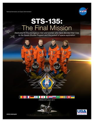 National Aeronautics and Space Administration




                                            STS-135:
                           The Final Mission
              Dedicated to the courageous men and women who have devoted their lives
                  to the Space Shuttle Program and the pursuit of space exploration




                                                PRESS KIT / JULY 2011




www.nasa.gov
 