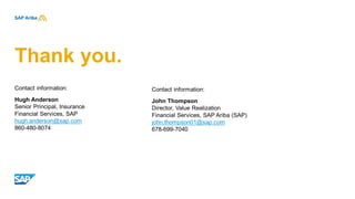 Thank you.
Contact information:
Hugh Anderson
Senior Principal, Insurance
Financial Services, SAP
hugh.anderson@sap.com
860-480-8074
Contact information:
John Thompson
Director, Value Realization
Financial Services, SAP Ariba (SAP)
john.thompson01@sap.com
678-699-7040
 