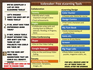 We’ve compiled a                       Icebreaker: Free eLearning Tools
   list of FREE
   eLearning tools!            Collaboration                       eLearning Design
                               Teamly                              Color Hunter
   Let’s Discuss!              • Identify what’s really            • Choose color theme for course
   Have you used any of          important and get it done
   these tools?                • Track achievements                Design Comics
                               • Collaborate with teammates
                               Pegby                               • Free comic characters and
   If so, what was your                                              scenes
   experience using            • Collaborate using cards and
                                 moving them to different          My Font Book
   them?                         statuses: Pending, In Progress,   • Easily review/catalog all
                                 Done                                installed fonts
   If not, which tools
   might interest you,         Video Conferencing                  Icons etc.
   and why? Can you            Skype
                                                                   • Icons to fit any theme
   think of any                                                    Screenr
   projects you could          • One on One Video Calling
                                                                   • Web-based screen recorder
   use them in?
                               Google Hangout                      Big Huge Labs
   Do you have any             • One on One and Group Video        • Photo Editor creates jig saw
   free tool                     Calling                             puzzles, magazine covers, etc.
   suggestions that we
   could all benefit           Forums
   from?                       eLearning Heros                        You will receive links to
Type in the chat area on the   • Discussion, Templates,               all of these tools via
right to discuss your            Images, etc.                         email after the webinar.
thoughts.
 
