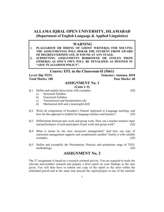 ALLAMA IQBAL OPEN UNIVERSITY, ISLAMABAD
(Department of English Language & Applied Linguistics)
WARNING
1. PLAGIARISM OR HIRING OF GHOST WRITER(S) FOR SOLVING
THE ASSIGNMENT(S) WILL DEBAR THE STUDENT FROM AWARD
OF DEGREE/CERTIFICATE, IF FOUND AT ANY STAGE.
2. SUBMITTING ASSIGNMENTS BORROWED OR STOLEN FROM
OTHER(S) AS ONE’S OWN WILL BE PENALIZED AS DEFINED IN
“AIOU PLAGIARISM POLICY”.
Course: EFL in the Classroom-II (5661)
Level: Dip TEFL Semester: Autumn, 2018
Total Marks: 100 Pass Marks: 40
ASSIGNMENT No. 1
(Units 1–9)
Q.1 Define and explain these terms with examples. (20)
a) Structural Syllabus
b) Functional Syllabus
c) Transmission and Interpretation role
d) Mechanical drill and a meaningful drill
Q.2 Write all components of Krashen’s Natural Approach to Language teaching, and
how far this approach is helpful for language teachers and learners? (20)
Q.3 Differentiate between pair work and group work. How can a teacher monitor input
and performance of each participant of pair work and group work? (20)
Q.4 What is meant by the term classroom management? And how one type of
classroom management supports and complements another? Justify it with suitable
examples. (20)
Q.5 Define and exemplify the Presentation, Practice and production stage of TEFL
methodology. (20)
ASSIGNMENT No. 2
The 2nd
assignment is based on a research oriented activity. You are required to study the
relevant area/conduct research and prepare a brief report on your findings in the area
given. You will then have to submit one copy of the report to the tutor within the
scheduled period and at the same time present the report/project in one of the tutorials
1
 