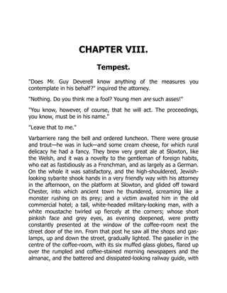 CHAPTER VIII.
Tempest.
"Does Mr. Guy Deverell know anything of the measures you
contemplate in his behalf?" inquired the attorney.
"Nothing. Do you think me a fool? Young men are such asses!"
"You know, however, of course, that he will act. The proceedings,
you know, must be in his name."
"Leave that to me."
Varbarriere rang the bell and ordered luncheon. There were grouse
and trout—he was in luck—and some cream cheese, for which rural
delicacy he had a fancy. They brew very great ale at Slowton, like
the Welsh, and it was a novelty to the gentleman of foreign habits,
who eat as fastidiously as a Frenchman, and as largely as a German.
On the whole it was satisfactory, and the high-shouldered, Jewish-
looking sybarite shook hands in a very friendly way with his attorney
in the afternoon, on the platform at Slowton, and glided off toward
Chester, into which ancient town he thundered, screaming like a
monster rushing on its prey; and a victim awaited him in the old
commercial hotel; a tall, white-headed military-looking man, with a
white moustache twirled up fiercely at the corners; whose short
pinkish face and grey eyes, as evening deepened, were pretty
constantly presented at the window of the coffee-room next the
street door of the inn. From that post he saw all the shops and gas-
lamps, up and down the street, gradually lighted. The gaselier in the
centre of the coffee-room, with its six muffed glass globes, flared up
over the rumpled and coffee-stained morning newspapers and the
almanac, and the battered and dissipated-looking railway guide, with
 