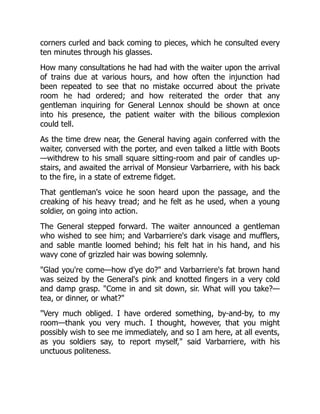 corners curled and back coming to pieces, which he consulted every
ten minutes through his glasses.
How many consultations he had had with the waiter upon the arrival
of trains due at various hours, and how often the injunction had
been repeated to see that no mistake occurred about the private
room he had ordered; and how reiterated the order that any
gentleman inquiring for General Lennox should be shown at once
into his presence, the patient waiter with the bilious complexion
could tell.
As the time drew near, the General having again conferred with the
waiter, conversed with the porter, and even talked a little with Boots
—withdrew to his small square sitting-room and pair of candles up-
stairs, and awaited the arrival of Monsieur Varbarriere, with his back
to the fire, in a state of extreme fidget.
That gentleman's voice he soon heard upon the passage, and the
creaking of his heavy tread; and he felt as he used, when a young
soldier, on going into action.
The General stepped forward. The waiter announced a gentleman
who wished to see him; and Varbarriere's dark visage and mufflers,
and sable mantle loomed behind; his felt hat in his hand, and his
wavy cone of grizzled hair was bowing solemnly.
"Glad you're come—how d'ye do?" and Varbarriere's fat brown hand
was seized by the General's pink and knotted fingers in a very cold
and damp grasp. "Come in and sit down, sir. What will you take?—
tea, or dinner, or what?"
"Very much obliged. I have ordered something, by-and-by, to my
room—thank you very much. I thought, however, that you might
possibly wish to see me immediately, and so I am here, at all events,
as you soldiers say, to report myself," said Varbarriere, with his
unctuous politeness.
 