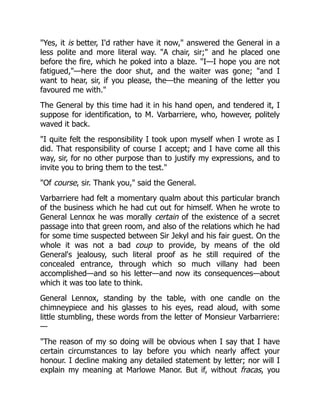 "Yes, it is better, I'd rather have it now," answered the General in a
less polite and more literal way. "A chair, sir;" and he placed one
before the fire, which he poked into a blaze. "I—I hope you are not
fatigued,"—here the door shut, and the waiter was gone; "and I
want to hear, sir, if you please, the—the meaning of the letter you
favoured me with."
The General by this time had it in his hand open, and tendered it, I
suppose for identification, to M. Varbarriere, who, however, politely
waved it back.
"I quite felt the responsibility I took upon myself when I wrote as I
did. That responsibility of course I accept; and I have come all this
way, sir, for no other purpose than to justify my expressions, and to
invite you to bring them to the test."
"Of course, sir. Thank you," said the General.
Varbarriere had felt a momentary qualm about this particular branch
of the business which he had cut out for himself. When he wrote to
General Lennox he was morally certain of the existence of a secret
passage into that green room, and also of the relations which he had
for some time suspected between Sir Jekyl and his fair guest. On the
whole it was not a bad coup to provide, by means of the old
General's jealousy, such literal proof as he still required of the
concealed entrance, through which so much villany had been
accomplished—and so his letter—and now its consequences—about
which it was too late to think.
General Lennox, standing by the table, with one candle on the
chimneypiece and his glasses to his eyes, read aloud, with some
little stumbling, these words from the letter of Monsieur Varbarriere:
—
"The reason of my so doing will be obvious when I say that I have
certain circumstances to lay before you which nearly affect your
honour. I decline making any detailed statement by letter; nor will I
explain my meaning at Marlowe Manor. But if, without fracas, you
 