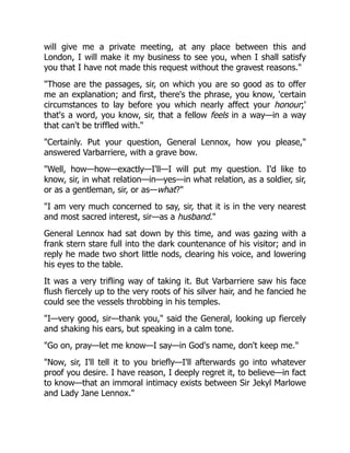 will give me a private meeting, at any place between this and
London, I will make it my business to see you, when I shall satisfy
you that I have not made this request without the gravest reasons."
"Those are the passages, sir, on which you are so good as to offer
me an explanation; and first, there's the phrase, you know, 'certain
circumstances to lay before you which nearly affect your honour;'
that's a word, you know, sir, that a fellow feels in a way—in a way
that can't be triffled with."
"Certainly. Put your question, General Lennox, how you please,"
answered Varbarriere, with a grave bow.
"Well, how—how—exactly—I'll—I will put my question. I'd like to
know, sir, in what relation—in—yes—in what relation, as a soldier, sir,
or as a gentleman, sir, or as—what?"
"I am very much concerned to say, sir, that it is in the very nearest
and most sacred interest, sir—as a husband."
General Lennox had sat down by this time, and was gazing with a
frank stern stare full into the dark countenance of his visitor; and in
reply he made two short little nods, clearing his voice, and lowering
his eyes to the table.
It was a very trifling way of taking it. But Varbarriere saw his face
flush fiercely up to the very roots of his silver hair, and he fancied he
could see the vessels throbbing in his temples.
"I—very good, sir—thank you," said the General, looking up fiercely
and shaking his ears, but speaking in a calm tone.
"Go on, pray—let me know—I say—in God's name, don't keep me."
"Now, sir, I'll tell it to you briefly—I'll afterwards go into whatever
proof you desire. I have reason, I deeply regret it, to believe—in fact
to know—that an immoral intimacy exists between Sir Jekyl Marlowe
and Lady Jane Lennox."
 