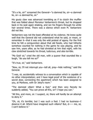 "It's a lie, sir!" screamed the General—"a damned lie, sir—a damned
lie, sir—a damned lie, sir."
His gouty claw was advanced trembling as if to clutch the muffler
that was folded about Monsieur Varbarriere's throat, but he dropped
back in his seat again shaking, and ran his fingers through his white
hair several times. There was a silence which even M. Varbarriere
did not like.
Varbarriere was not the least offended at his violence. He knew quite
well that the General did not understand what he said, or mean, or
remember it—that it was only the wild protest of agony. For the first
time he felt a compunction about that old foozle, who had hitherto
somehow counted for nothing in the game he was playing, and he
saw him, years after, as he had shrieked at him that night, with his
claw stretched towards his throat, ludicrous, and also terrible.
"My God! sir," cried the old man, with a quaver that sounded like a
laugh, "do you tell me so?"
"It's true, sir," said Varbarriere.
"Now, sir, I'll not interrupt you—tell all, pray—hide nothing," said the
General.
"I was, sir, accidentally witness to a conversation which is capable of
no other interpretation; and I have legal proof of the existence of a
secret door, connecting the apartment which has been assigned to
you, at Marlowe, with Sir Jekyl's room."
"The damned villain! What a fool," and then very fiercely he
suddenly added, "You can prove all this, sir? I hope you can."
"All this, and more, sir. I suspect, sir, there will hardly be an attempt
to deny it."
"Oh, sir, it's terrible; but I was such a fool. I had no business—I
deserve it all. Who'd have imagined such villains? But, d—— me, sir,
I can't believe it."
 