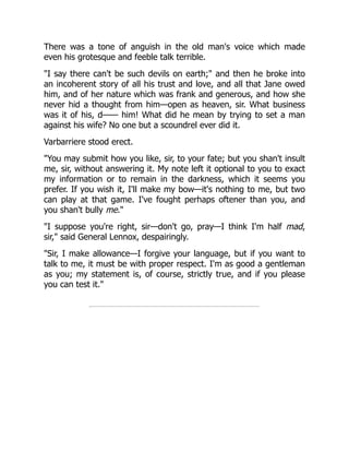 There was a tone of anguish in the old man's voice which made
even his grotesque and feeble talk terrible.
"I say there can't be such devils on earth;" and then he broke into
an incoherent story of all his trust and love, and all that Jane owed
him, and of her nature which was frank and generous, and how she
never hid a thought from him—open as heaven, sir. What business
was it of his, d—— him! What did he mean by trying to set a man
against his wife? No one but a scoundrel ever did it.
Varbarriere stood erect.
"You may submit how you like, sir, to your fate; but you shan't insult
me, sir, without answering it. My note left it optional to you to exact
my information or to remain in the darkness, which it seems you
prefer. If you wish it, I'll make my bow—it's nothing to me, but two
can play at that game. I've fought perhaps oftener than you, and
you shan't bully me."
"I suppose you're right, sir—don't go, pray—I think I'm half mad,
sir," said General Lennox, despairingly.
"Sir, I make allowance—I forgive your language, but if you want to
talk to me, it must be with proper respect. I'm as good a gentleman
as you; my statement is, of course, strictly true, and if you please
you can test it."
 
