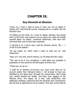 CHAPTER IX.
Guy Deverell at Slowton.
"Come, sir, I have a right to know it—have you not an object in
fooling me?" said General Lennox, relapsing all on a sudden into his
ferocious vein.
"In telling you the truth, sir, I have an object, perhaps—but seeing
that it is the truth, and concerns you so nearly, you need not trouble
yourself about my object," answered Varbarriere, with more self-
command than was to have been expected.
"I will test it, sir. I will try you," said the General, sternly. "By — —
I'll sift it to the bottom."
"So you ought, sir; that's what I mean to help you to," said
Varbarriere.
"How, sir?—say how, and by Heaven, sir, I'll shoot him like a dog."
"The way to do it I've considered. I shall place you probably in
possession of such proof as will thoroughly convince you."
"Thank you, sir, go on."
"I shall be at Marlowe to-morrow—you must arrive late—on no
account earlier than half-past twelve. I will arrange to have you
admitted by the glass door—through the conservatory. Don't bring
your vehicle beyond the bridge, and leave your luggage at the
Marlowe Arms. The object, sir, is this," said Varbarriere, with
deliberate emphasis, observing that the General's grim countenance
did not look as apprehensive as he wished, "that your arrival shall be
 