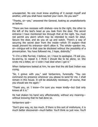 unsuspected. No one must know anything of it except myself and
another, until you shall have reached your room. Do you see?"
"Thanks, sir—yes," answered the General, looking as unsatisfactorily
as before.
"There are two recesses with shelves—one to the right, the other to
the left of the bed's head as you look from the door. The secret
entrance I have mentioned lies through that at the right. You must
not permit any alarm which may be intended to reach Sir Jekyl.
Secure the door, and do you sit up and watch. There's a way of
securing the secret door from the inside—which I'll explain—that
would prevent his entrance—don't allow it. The whole—pardon me,
sir—intrigue will in that case be disclosed without the possibility of a
prevarication. You have followed me, I hope, distinctly."
"I—I'm a little flurried, I believe, sir; I have to apologise. I'll ask you,
by-and-by, to repeat it. I think I should like to be alone, sir. She
wrote me a letter, sir—I wish I had died when I got it."
When Varbarriere looked at him, he saw that the old East Indian was
crying.
"Sir, I grieve with you," said Varbarriere, funereally. "You can
command my presence whenever you please to send for me. I shall
remain in this house. It will be absolutely necessary, of course, that
you should see me again."
"Thank you, sir. I know—I'm sure you mean kindly—but God only
knows all it is."
He had shaken his hand very affectionately, without any meaning—
without knowing that he had done so.
Varbarriere said—
"Don't give way, sir, too much. If there is this sort of misfortune, it is
much better discovered—much better. You'll think so just now. You'll
 