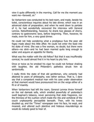 view it quite differently in the morning. Call for me the moment you
want me—farewell, sir."
So Varbarriere was conducted to his bed-room, and made, beside his
toilet, conscientious inquiries about his late dinner, which was in an
advanced state of preparation; and when he went down to partake
of it, he had wonderfully recovered the interview with General
Lennox. Notwithstanding, however, he drank two glasses of sherry,
contrary to gastronomic laws, before beginning. Then, however, he
made, even for him, a very good dinner.
He could not help wondering what a prodigious fuss the poor old
fogey made about this little affair. He could not enter the least into
his state of mind. She was a fine woman, no doubt; but there were
others—no stint—and he had been married quite long enough to
sober and acquire an appetite for liberty.
What was the matter with the old fellow? But that it was insufferably
comical, he could almost find it in his heart to pity him.
Once or twice as he smoked his cigar he could not forbear shaking
with laughter, the old Philander's pathetics struck him so
sardonically.
I really think the state of that old gentleman, who certainly had
attained to years of philosophy, was rather serious. That is, I dare
say that a competent medical man with his case under observation
at that moment would have pronounced him on the verge either of a
fit or of insanity.
When Varbarriere had left the room, General Lennox threw himself
on the red damask sofa, which smelled powerfully of yesterday's
swell bagman's tobacco, never perceiving that stale fragrance, nor
the thinness of the cushion which made the ribs and vertebræ of the
couch unpleasantly perceptible beneath. Then, with his knees
doubled up, and the "Times" newspaper over his face, he wept, and
moaned, and uttered such plaintive and hideous maunderings as
would do nobody good to hear of.
 