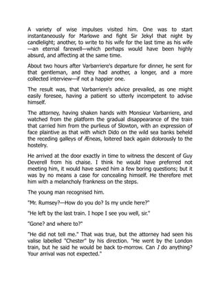 A variety of wise impulses visited him. One was to start
instantaneously for Marlowe and fight Sir Jekyl that night by
candlelight; another, to write to his wife for the last time as his wife
—an eternal farewell—which perhaps would have been highly
absurd, and affecting at the same time.
About two hours after Varbarriere's departure for dinner, he sent for
that gentleman, and they had another, a longer, and a more
collected interview—if not a happier one.
The result was, that Varbarriere's advice prevailed, as one might
easily foresee, having a patient so utterly incompetent to advise
himself.
The attorney, having shaken hands with Monsieur Varbarriere, and
watched from the platform the gradual disappearance of the train
that carried him from the purlieus of Slowton, with an expression of
face plaintive as that with which Dido on the wild sea banks beheld
the receding galleys of Æneas, loitered back again dolorously to the
hostelry.
He arrived at the door exactly in time to witness the descent of Guy
Deverell from his chaise. I think he would have preferred not
meeting him, it would have saved him a few boring questions; but it
was by no means a case for concealing himself. He therefore met
him with a melancholy frankness on the steps.
The young man recognised him.
"Mr. Rumsey?—How do you do? Is my uncle here?"
"He left by the last train. I hope I see you well, sir."
"Gone? and where to?"
"He did not tell me." That was true, but the attorney had seen his
valise labelled "Chester" by his direction. "He went by the London
train, but he said he would be back to-morrow. Can I do anything?
Your arrival was not expected."
 