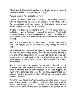 "Thank you. I think not. It was just a word with my uncle I wished.
You say he will be here again in the morning?"
"Yes, so he said. I'm waiting to see him."
"Then I can't fail to meet him if I remain." The attorney perceived,
with his weatherwise experience, the traces of recent storm, both in
the countenance and the manner of this young man, whose
restiveness just now might be troublesome.
"Unless your business is urgent, I think—if you'll excuse me—you
had better return to Marlowe," remarked the attorney. "You'll find it
more comfortable quarters, a good deal, and your uncle will be very
much hurried while here, and means to return to Marlowe to-morrow
evening."
"But I shan't. I don't mean to return; in fact, I wish to speak to him
here. I've delayed you on the steps, sir, very rudely; the wind is
cold."
So he bowed, and they entered together, and the attorney, whose
curiosity was now a little piqued, found he could make nothing of
him, and rather disliked him; his reserve was hardly fair in so very
young a person, and practised by one who had not yet won his
spurs against so redoubted a champion as the knight of the rueful
countenance.
Next morning, as M. Varbarriere had predicted, General Lennox,
although sleep had certainly had little to do with the change, was
quite a different man in some respects—in no wise happier, but
much more collected; and now he promptly apprehended and
retained Monsieur Varbarriere's plan, which it was agreed was to be
executed that night.
More than once Varbarriere's compunctions revisited him as he sped
onwards that morning from Chester to Slowton. But as men will, he
bullied these misgivings and upbraidings into submission. He had
been once or twice on the point of disclosing this portion of the
 