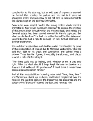 complication to his attorney, but an odd sort of shyness prevented.
He fancied that possibly the picture and his part in it were not
altogether pretty, and somehow he did not care to expose himself to
the secret action of the attorney's thoughts.
Even in his own mind it needed the strong motive which had first
prompted it. Now it was no longer necessary to explore the mystery
of that secret door through which the missing deed, and indeed the
Deverell estate, had been carried into old Sir Harry's cupboard. But
what was to be done? He had committed himself to the statement.
General Lennox had a right to demand—in fact, he had promised—a
distinct explanation.
Yes, a distinct explanation, and, further, a due corroboration by proof
of that explanation. It was all due to Monsieur Varbarriere, who had
paid that debt to his credit and conscience, and behold what a
picture! Three familiar figures, irrevocably transformed, and placed
in what a halo of infernal light.
"The thing could not be helped, and, whether or no, it was only
right. Why the devil should I help Jekyl Marlowe to deceive and
disgrace that withered old gentleman? I don't think it would have
been a pleasant position for me."
And all the respectabilities hovering near cried "hear, hear, hear!"
and Varbarriere shook up his head, and looked magisterial over the
havoc of the last livid scene of the tragedy he had prepared; and the
porter crying "Slowton!" opened the door, and released him.
 