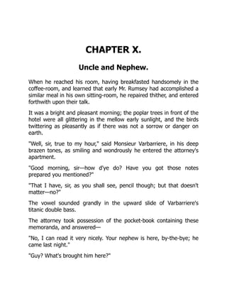 CHAPTER X.
Uncle and Nephew.
When he reached his room, having breakfasted handsomely in the
coffee-room, and learned that early Mr. Rumsey had accomplished a
similar meal in his own sitting-room, he repaired thither, and entered
forthwith upon their talk.
It was a bright and pleasant morning; the poplar trees in front of the
hotel were all glittering in the mellow early sunlight, and the birds
twittering as pleasantly as if there was not a sorrow or danger on
earth.
"Well, sir, true to my hour," said Monsieur Varbarriere, in his deep
brazen tones, as smiling and wondrously he entered the attorney's
apartment.
"Good morning, sir—how d'ye do? Have you got those notes
prepared you mentioned?"
"That I have, sir, as you shall see, pencil though; but that doesn't
matter—no?"
The vowel sounded grandly in the upward slide of Varbarriere's
titanic double bass.
The attorney took possession of the pocket-book containing these
memoranda, and answered—
"No, I can read it very nicely. Your nephew is here, by-the-bye; he
came last night."
"Guy? What's brought him here?"
 