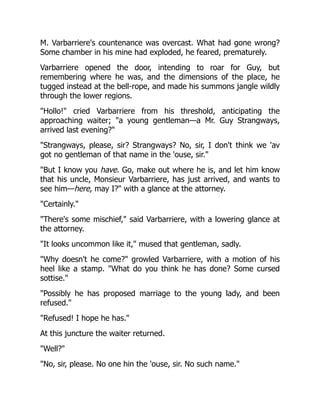 M. Varbarriere's countenance was overcast. What had gone wrong?
Some chamber in his mine had exploded, he feared, prematurely.
Varbarriere opened the door, intending to roar for Guy, but
remembering where he was, and the dimensions of the place, he
tugged instead at the bell-rope, and made his summons jangle wildly
through the lower regions.
"Hollo!" cried Varbarriere from his threshold, anticipating the
approaching waiter; "a young gentleman—a Mr. Guy Strangways,
arrived last evening?"
"Strangways, please, sir? Strangways? No, sir, I don't think we 'av
got no gentleman of that name in the 'ouse, sir."
"But I know you have. Go, make out where he is, and let him know
that his uncle, Monsieur Varbarriere, has just arrived, and wants to
see him—here, may I?" with a glance at the attorney.
"Certainly."
"There's some mischief," said Varbarriere, with a lowering glance at
the attorney.
"It looks uncommon like it," mused that gentleman, sadly.
"Why doesn't he come?" growled Varbarriere, with a motion of his
heel like a stamp. "What do you think he has done? Some cursed
sottise."
"Possibly he has proposed marriage to the young lady, and been
refused."
"Refused! I hope he has."
At this juncture the waiter returned.
"Well?"
"No, sir, please. No one hin the 'ouse, sir. No such name."
 