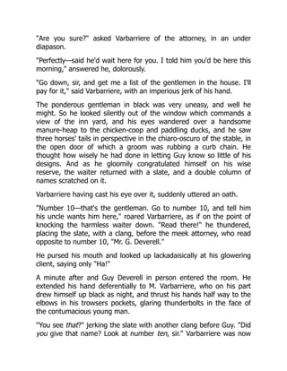 "Are you sure?" asked Varbarriere of the attorney, in an under
diapason.
"Perfectly—said he'd wait here for you. I told him you'd be here this
morning," answered he, dolorously.
"Go down, sir, and get me a list of the gentlemen in the house. I'll
pay for it," said Varbarriere, with an imperious jerk of his hand.
The ponderous gentleman in black was very uneasy, and well he
might. So he looked silently out of the window which commands a
view of the inn yard, and his eyes wandered over a handsome
manure-heap to the chicken-coop and paddling ducks, and he saw
three horses' tails in perspective in the chiaro-oscuro of the stable, in
the open door of which a groom was rubbing a curb chain. He
thought how wisely he had done in letting Guy know so little of his
designs. And as he gloomily congratulated himself on his wise
reserve, the waiter returned with a slate, and a double column of
names scratched on it.
Varbarriere having cast his eye over it, suddenly uttered an oath.
"Number 10—that's the gentleman. Go to number 10, and tell him
his uncle wants him here," roared Varbarriere, as if on the point of
knocking the harmless waiter down. "Read there!" he thundered,
placing the slate, with a clang, before the meek attorney, who read
opposite to number 10, "Mr. G. Deverell."
He pursed his mouth and looked up lackadaisically at his glowering
client, saying only "Ha!"
A minute after and Guy Deverell in person entered the room. He
extended his hand deferentially to M. Varbarriere, who on his part
drew himself up black as night, and thrust his hands half way to the
elbows in his trowsers pockets, glaring thunderbolts in the face of
the contumacious young man.
"You see that?" jerking the slate with another clang before Guy. "Did
you give that name? Look at number ten, sir." Varbarriere was now
 