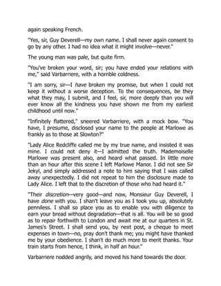 again speaking French.
"Yes, sir, Guy Deverell—my own name. I shall never again consent to
go by any other. I had no idea what it might involve—never."
The young man was pale, but quite firm.
"You've broken your word, sir; you have ended your relations with
me," said Varbarriere, with a horrible coldness.
"I am sorry, sir—I have broken my promise, but when I could not
keep it without a worse deception. To the consequences, be they
what they may, I submit, and I feel, sir, more deeply than you will
ever know all the kindness you have shown me from my earliest
childhood until now."
"Infinitely flattered," sneered Varbarriere, with a mock bow. "You
have, I presume, disclosed your name to the people at Marlowe as
frankly as to those at Slowton?"
"Lady Alice Redcliffe called me by my true name, and insisted it was
mine. I could not deny it—I admitted the truth. Mademoiselle
Marlowe was present also, and heard what passed. In little more
than an hour after this scene I left Marlowe Manor. I did not see Sir
Jekyl, and simply addressed a note to him saying that I was called
away unexpectedly. I did not repeat to him the disclosure made to
Lady Alice. I left that to the discretion of those who had heard it."
"Their discretion—very good—and now, Monsieur Guy Deverell, I
have done with you. I shan't leave you as I took you up, absolutely
penniless. I shall so place you as to enable you with diligence to
earn your bread without degradation—that is all. You will be so good
as to repair forthwith to London and await me at our quarters in St.
James's Street. I shall send you, by next post, a cheque to meet
expenses in town—no, pray don't thank me; you might have thanked
me by your obedience. I shan't do much more to merit thanks. Your
train starts from hence, I think, in half an hour."
Varbarriere nodded angrily, and moved his hand towards the door.
 