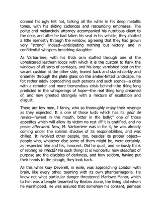 donned his ugly felt hat, talking all the while in his deep metallic
tones, with his sliding cadences and resounding emphases. The
polite and melancholy attorney accompanied his nutritious client to
the door, and after he had taken his seat in his vehicle, they chatted
a little earnestly through the window, agreeing that they had grown
very "strong" indeed—anticipating nothing but victory, and in
confidential whispers breathing slaughter.
As Varbarriere, with his thick arm stuffed through one of the
upholstered leathern loops with which it is the custom to flank the
windows of all sorts of carriages, and his large varnished boot on the
vacant cushion at the other side, leaned back and stared darkly and
dreamily through the plate glass on the amber-tinted landscape, he
felt rather oddly approaching such persons and such scenes—a crisis
with a remoter and more tremendous crisis behind—the thing long
predicted in the whisperings of hope—the real thing long dreamed
of, and now greeted strangely with a mixture of exultation and
disgust.
There are few men, I fancy, who so thoroughly enjoy their revenge
as they expected. It is one of those lusts which has its goût de
revers—"sweet in the mouth, bitter in the belly;" one of those
appetites which will allow its victim no rest till it is gratified, and no
peace afterward. Now, M. Varbarriere was in for it, he was already
coming under the solemn shadow of its responsibilities, and was
chilled. It involved other people, too, besides its proper object—
people who, whatever else some of them might be, were certainly,
as respected him and his, innocent. Did he quail, and seriously think
of retiring re infectâ? No such thing! It is wonderful how steadfast of
purpose are the disciples of darkness, and how seldom, having put
their hands to the plough, they look back.
All this while Guy Deverell, in exile, was approaching London with
brain, like every other, teeming with its own phantasmagoria. He
knew not what particular danger threatened Marlowe Manor, which
to him was a temple tenanted by Beatrix alone, the living idol whom
he worshipped. He was assured that somehow his consent, perhaps
 