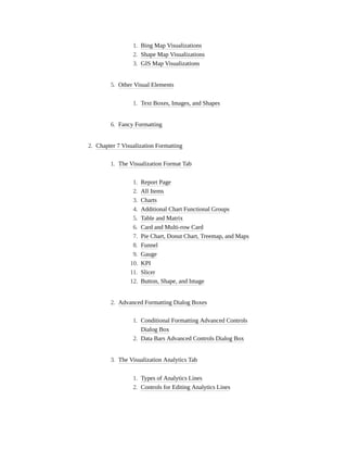 1. Bing Map Visualizations
2. Shape Map Visualizations
3. GIS Map Visualizations
5. Other Visual Elements
1. Text Boxes, Images, and Shapes
6. Fancy Formatting
2. Chapter 7 Visualization Formatting
1. The Visualization Format Tab
1. Report Page
2. All Items
3. Charts
4. Additional Chart Functional Groups
5. Table and Matrix
6. Card and Multi-row Card
7. Pie Chart, Donut Chart, Treemap, and Maps
8. Funnel
9. Gauge
10. KPI
11. Slicer
12. Button, Shape, and Image
2. Advanced Formatting Dialog Boxes
1. Conditional Formatting Advanced Controls
Dialog Box
2. Data Bars Advanced Controls Dialog Box
3. The Visualization Analytics Tab
1. Types of Analytics Lines
2. Controls for Editing Analytics Lines
 