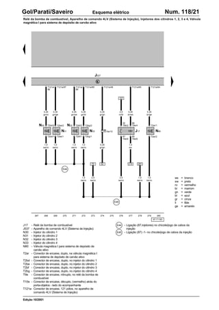 ws = branco
sw = preto
ro = vermelho
br = marrom
gn = verde
bl = azul
gr = cinza
li = lilás
ge = amarelo
97-71183
J17 - Relé da bomba de combustível
J537 - Aparelho de comando 4LV (Sistema de Injeção)
N30 - Injetor do cilindro 1
N31 - Injetor do cilindro 2
N32 - Injetor do cilindro 3
N33 - Injetor do cilindro 4
N80 - Válvula magnética I para sistema de depósito de
carvão ativo
T2ar - Conector de encaixe, duplo, na válvula magnética I
para sistema de depósito de carvão ativo
T2bd - Conector de encaixe, duplo, no injetor do cilindro 1
T2be - Conector de encaixe, duplo, no injetor do cilindro 2
T2bf - Conector de encaixe, duplo, no injetor do cilindro 3
T2bg - Conector de encaixe, duplo, no injetor do cilindro 4
T9e - Conector de encaixe, nônuplo, no relé da bomba de
combustível
T10e - Conector de encaixe, décuplo, (vermelho) atrás do
porta-objetos - lado do acompanhante
T121a- Conector de encaixe, 121 pólos, no aparelho de
comando 4LV (Sistema de Injeção)
- Ligação (87,injetores) no chicote/jogo de cabos da
injeção
- Ligação (87) -1- no chicote/jogo de cabos da injeção
267 268 269 270 271 272 273 274 275 276 277 278 279 280
Gol/Parati/Saveiro Num. 118/21
Relé da bomba de combustível, Aparelho de comando 4LV (Sistema de Injeção), Injetores dos cilindros 1, 2, 3 e 4, Válvula
magnética I para sistema de depósito de carvão ativo
Esquema elétrico
Edição 10/2001
J537
T121a/64
T2ar/1
T2ar/2
N80
T2bd/2 T2be/2 T2bf/2 T2bg/2
T2be/1 T2bg/1
N30
N31
N32
N33
T2bd/1 T2bf/1
J17
T9e/2
30
T9e/4
86
T9e/8
87
T9e/6
85
T121a/97
T121a/
96
T121a/
88
T121a/89 T121a/65
157
70 281
E44
E45
0,35
br/ws
0,35
br/ge
0,35
gn/ro
0,35
gn/ge
0,35
gn/sw
0,35
gn/bl
2,5
ro/bl
1,0
sw/ro
1,0
sw/ro
1,0
sw/ro
1,0
sw/ro
1,5
sw/ro
2,5
sw/ro
1,0
sw/ro
2,5
sw/ro
1,5
sw/ro
214
1,0
sw
T121a/48
62
0,35
gr/gn
0,35
gr/gn
T10e/10
E44
E45
 
