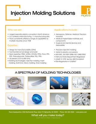 © COPY RIGHT 2014 PEXCO - All Rights Reserved
A SPECTRUM OF MOLDING TECHNOLOGIES
• Design for manufacturability (DFM)
• Tool transfers & tool design and build
• Resin expertise: PEEK, ULTEM, NYLON, PPSU, PLLA, PPS,
PPE, Polycarbonate, Polyesulﬁde, PSU, TPEs
• 55 presses (12.5 to 600 tons)
• Molding technologies: Injection molding, Insert
molding, Multi-shot, Micro molding, Over molding
Applications Include:
• Aerospace, Defense, Medical, Precision
Industrial
• Medical implantable materials and
components
• Surgical and dental devices and
disposables
• Precision injection molding
• Metal to plastics conversions
• AS9100C, ISO 9001:2008, ISO 13485:2003
• ITAR and State Department Registered
• cGMP 21 CFR, Section 820 Compliant
• FDA Registration # 2183967
Expertise:
• Largest specialty plastics converter in North America
• U.S. & Mexico Manufacturing, 11 manufacturing sites
• Have consistently offered a range of capabilities to
multiple industries since 1958
Who we are:
Injection Molding Solutions
What will you make today?
Pexco headquarters: 2500 Northwinds Pkwy, Suite 472 Alpharetta, GA 30009 | Phone: 404-564-8560 | www.pexco.com
 