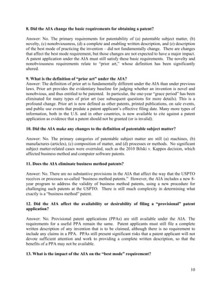 8. Did the AIA change the basic requirements for obtaining a patent?

Answer: No. The primary requirements for patentability of (a) patentable subject matter, (b)
novelty, (c) nonobviousness, (d) a complete and enabling written description, and (e) description
of the best mode of practicing the invention – did not fundamentally change. There are changes
that affect the best mode requirement, but those changes are not expected to have a major impact.
A patent application under the AIA must still satisfy these basic requirements. The novelty and
nonobviousness requirements relate to “prior art,” whose definition has been significantly
altered.

9. What is the definition of “prior art” under the AIA?
Answer: The definition of prior art is fundamentally different under the AIA than under previous
laws. Prior art provides the evidentiary baseline for judging whether an invention is novel and
nonobvious, and thus entitled to be patented. In particular, the one-year “grace period” has been
eliminated for many types of prior art (see subsequent questions for more details). This is a
profound change. Prior art is now defined as other patents, printed publications, on sale events,
and public use events that predate a patent applicant’s effective filing date. Many more types of
information, both in the U.S. and in other countries, is now available to cite against a patent
application as evidence that a patent should not be granted (or is invalid).

10. Did the AIA make any changes to the definition of patentable subject matter?

Answer: No. The primary categories of patentable subject matter are still (a) machines, (b)
manufactures (articles), (c) composition of matter, and (d) processes or methods. No significant
subject matter-related cases were overruled, such as the 2010 Bilski v. Kappos decision, which
affected business method and computer software patents.

11. Does the AIA eliminate business method patents?

Answer: No. There are no substantive provisions in the AIA that affect the way that the USPTO
receives or processes so-called “business method patents.” However, the AIA includes a new 8-
year program to address the validity of business method patents, using a new procedure for
challenging such patents at the USPTO. There is still much complexity in determining what
exactly is a “business method” patent.

12. Did the AIA affect the availability or desirability of filing a “provisional” patent
application?

Answer: No. Provisional patent applications (PPAs) are still available under the AIA. The
requirements for a useful PPA remain the same. Patent applicants must still file a complete
written description of any invention that is to be claimed, although there is no requirement to
include any claims in a PPA. PPAs still present significant risks that a patent applicant will not
devote sufficient attention and work to providing a complete written description, so that the
benefits of a PPA may not be available.

13. What is the impact of the AIA on the “best mode” requirement?


                                                                                               10
 