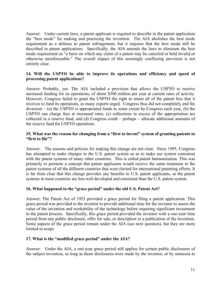 Answer: Under current laws, a patent applicant is required to describe in the patent application
the “best mode” for making and practicing the invention. The AIA abolishes the best mode
requirement as a defense to patent infringement, but it requires that the best mode still be
described in patent applications. Specifically, the AIA amends the laws to eliminate the best
mode requirement as “a basis on which any claim of a patent may be canceled or held invalid or
otherwise unenforceable.” The overall impact of this seemingly conflicting provision is not
entirely clear.

14. Will the USPTO be able to improve its operations and efficiency and speed of
processing patent applications?

Answer: Probably, yes. The AIA included a provision that allows the USPTO to receive
increased funding for its operations, of about $300 million per year at current rates of activity.
However, Congress failed to grant the USPTO the right to retain all of the patent fees that it
receives to fund its operations, as many experts urged. Congress thus did not completely end fee
diversion – (a) the USPTO is appropriated funds to some extent by Congress each year, (b) the
USPTO can charge fees at increased rates, (c) collections in excess of the appropriation are
collected in a reserve fund, and (d) Congress could – perhaps – allocate additional amounts of
the reserve fund for USPTO operations.

15. What was the reason for changing from a “first to invent” system of granting patents to
“first to file”?

Answer: The reasons and policies for making this change are not clear. Since 1995, Congress
has attempted to make changes to the U.S. patent system so as to make our system consistent
with the patent systems of many other countries. This is called patent harmonization. This was
primarily to promote a concept that patent applicants would receive the same treatment in the
patent systems of all the different countries that were elected for international patenting efforts. It
is far from clear that this change provides any benefits to U.S. patent applicants, as the patent
systems in most countries are less well developed and consistent than the U.S. patent system.

16. What happened to the “grace period” under the old U.S. Patent Act?

Answer: The Patent Act of 1952 provided a grace period for filing a patent application. This
grace period was provided to the inventor to provide additional time for the inventor to assess the
value of the invention and workability of the technology before requiring significant investment
in the patent process. Specifically, this grace period provided the inventor with a one-year time
period from any public disclosure, offer for sale, or description in a publication of the invention.
Some aspects of the grace period remain under the AIA (see next question), but they are more
limited in scope.

17. What is the “modified grace period” under the AIA?

Answer: Under the AIA, a one-year grace period still applies for certain public disclosures of
the subject invention, so long as those disclosures were made by the inventor, or by someone to


                                                                                                    11
 