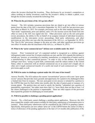 whom the inventor disclosed the invention. Thus, disclosures by an inventor’s competitors or
others working on similar inventions could bar the inventor’s ability to obtain a patent, even
though the inventor actually invented the technology first.

18. When do the provisions of the AIA go into effect?

Answer: The AIA includes numerous provisions that are slated to go into effect at various
points from the date of the AIA’s enactment (September 16, 2011) until the last provision goes
into effect on March 16, 2013. For example, provisions such as the false marking changes, new
“best mode” requirements, prior user defense, and a 15% fee increase across the board went into
effect as soon as the AIA was signed into law. Other provisions such as the new post-grant
review procedures, the ability to file on behalf of an assignee (instead of individual inventors),
modifications to the inter-partes review proceedings, third party submissions, and other
provisions go into effect one year after the enactment of the AIA (i.e., on September 16, 2012).
The “first to file” provisions, changes to the prior art rules, and other significant provisions go
into effect 18 months after the enactment of the AIA (i.e., on March 16, 2013).

19. What is the “prior commercial user” defense now available under the AIA?

Answer: Prior “commercial use” of a patented method is recognized as a defense against
infringement under current law if certain conditions are met, and the AIA expands this defense to
include any “process, or consisting of a machine, manufacture, or composition of matter used in
a manufacturing or other commercial process.” In order to rely on this defense, the accused
infringer must have, “acting in good faith, commercially used the subject matter in the United
States, either in connection with an internal commercial use or an actual arm’s length sale or
other arm’s length commercial transfer of a useful end result of such commercial use.” Other
provisions apply as well.

20. Will it be easier to challenge a patent under the AIA once it has issued?

Answer: Possibly. The AIA replaces the current “reexamination” process with a new “post¬grant
review” process that provides more grounds and opportunity for a patent to be challenged within
a limited time from its issuance. The new post-grant review process is initiated by a petition to
the USPTO that must be filed within nine months after the date of patent grant or issuance of a
reissue patent. The petition does not need to satisfy the familiar “substantial new question of
patentability requirement,” but rather must show that it is “more likely than not that at least 1 of
the claims challenged in the petition is unpatentable. There are other aspects of this provision
that expand the grounds for challenging an issued patent.

21. Will it be possible to challenge a pending patent application?

Answer: No, a third party cannot challenge a pending patent application. However, the AIA
does expand the window and content available for third party submissions of information prior to
issuance. These third party submissions will be considered by the USPTO in granting a patent.
Specifically, third parties can now submit “prior art” to the USPTO before the earlier of either a
notice of allowance of the pending application or the later of 1) 6 months after publication of the


                                                                                                 12
 