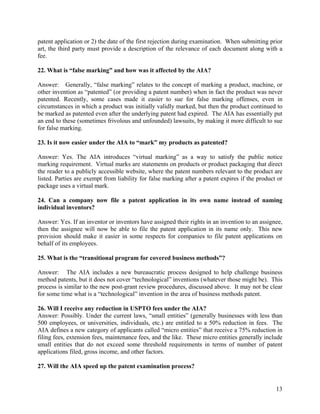 patent application or 2) the date of the first rejection during examination. When submitting prior
art, the third party must provide a description of the relevance of each document along with a
fee.

22. What is “false marking” and how was it affected by the AIA?

Answer: Generally, “false marking” relates to the concept of marking a product, machine, or
other invention as “patented” (or providing a patent number) when in fact the product was never
patented. Recently, some cases made it easier to sue for false marking offenses, even in
circumstances in which a product was initially validly marked, but then the product continued to
be marked as patented even after the underlying patent had expired. The AIA has essentially put
an end to these (sometimes frivolous and unfounded) lawsuits, by making it more difficult to sue
for false marking.

23. Is it now easier under the AIA to “mark” my products as patented?

Answer: Yes. The AIA introduces “virtual marking” as a way to satisfy the public notice
marking requirement. Virtual marks are statements on products or product packaging that direct
the reader to a publicly accessible website, where the patent numbers relevant to the product are
listed. Parties are exempt from liability for false marking after a patent expires if the product or
package uses a virtual mark.

24. Can a company now file a patent application in its own name instead of naming
individual inventors?

Answer: Yes. If an inventor or inventors have assigned their rights in an invention to an assignee,
then the assignee will now be able to file the patent application in its name only. This new
provision should make it easier in some respects for companies to file patent applications on
behalf of its employees.

25. What is the “transitional program for covered business methods”?

Answer: The AIA includes a new bureaucratic process designed to help challenge business
method patents, but it does not cover “technological” inventions (whatever those might be). This
process is similar to the new post-grant review procedures, discussed above. It may not be clear
for some time what is a “technological” invention in the area of business methods patent.

26. Will I receive any reduction in USPTO fees under the AIA?
Answer: Possibly. Under the current laws, “small entities” (generally businesses with less than
500 employees, or universities, individuals, etc.) are entitled to a 50% reduction in fees. The
AIA defines a new category of applicants called “micro entities” that receive a 75% reduction in
filing fees, extension fees, maintenance fees, and the like. These micro entities generally include
small entities that do not exceed some threshold requirements in terms of number of patent
applications filed, gross income, and other factors.

27. Will the AIA speed up the patent examination process?


                                                                                                 13
 