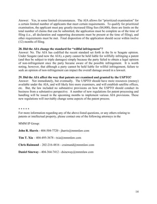 Answer: Yes, in some limited circumstances. The AIA allows for “prioritized examination” for
a certain limited number of applicants that meet certain requirements. To qualify for prioritized
examination, the applicant must pay greatly-increased filing fees ($4,800), there are limits on the
total number of claims that can be submitted, the application must be complete as of the time of
filing (i.e., all declaration and supporting documents must be present at the time of filing), and
other requirements must be met. Final disposition of the application should occur within twelve
(12) months of filing.

28. Did the AIA change the standard for “willful infringement”?
Answer: No. The AIA has codified the recent standard set forth in the In re Seagate opinion.
Under Seagate (and now the AIA), a party cannot be held liable for willfully infringing a patent
(and thus be subject to triple damages) simply because the party failed to obtain a legal opinion
of non-infringement once the party became aware of the possible infringement. It is worth
noting, however, that although a party cannot be held liable for willful infringement, failure to
seek an opinion of non-infringement can impact the overall damage award in a lawsuit.

29. Did the AIA affect the way that patents are examined and granted by the USPTO?
Answer: Not immediately, but eventually. The USPTO should have more resources (money)
available under the AIA, and will likely hire more examiners, and will establish satellite offices,
etc. But, the law included no substantive provisions on how the USPTO should conduct its
business from a substantive perspective. A number of new regulations for patent processing and
handling will be issued in the upcoming months to implement various AIA provisions. These
new regulations will inevitably change some aspects of the patent process.


*****
For more information regarding any of the above-listed questions, or any others relating to
patents or intellectual property, please contact one of the following attorneys in the

MMM IP Group:

John R. Harris - 404-504-7720 - jharris@mmmlaw.com

Tim T. Xia – 404-495-3678 - txia@mmmlaw.com

Chris Raimund – 202-216-4816 - craimund@mmmlaw.com

Daniel Sineway - 404-364-7412 - dsineway@mmmlaw.com




                                                                                                14
 