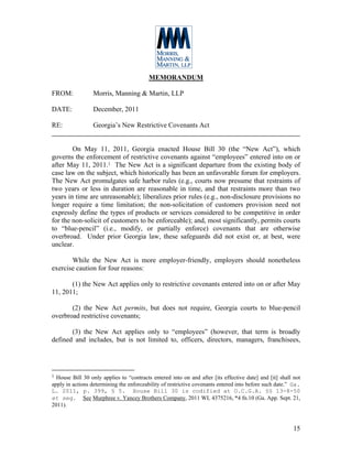 MEMORANDUM

FROM:             Morris, Manning & Martin, LLP

DATE:             December, 2011

RE:               Georgia’s New Restrictive Covenants Act


        On May 11, 2011, Georgia enacted House Bill 30 (the “New Act”), which
governs the enforcement of restrictive covenants against “employees” entered into on or
after May 11, 2011.1 The New Act is a significant departure from the existing body of
case law on the subject, which historically has been an unfavorable forum for employers.
The New Act promulgates safe harbor rules (e.g., courts now presume that restraints of
two years or less in duration are reasonable in time, and that restraints more than two
years in time are unreasonable); liberalizes prior rules (e.g., non-disclosure provisions no
longer require a time limitation; the non-solicitation of customers provision need not
expressly define the types of products or services considered to be competitive in order
for the non-solicit of customers to be enforceable); and, most significantly, permits courts
to “blue-pencil” (i.e., modify, or partially enforce) covenants that are otherwise
overbroad. Under prior Georgia law, these safeguards did not exist or, at best, were
unclear.

       While the New Act is more employer-friendly, employers should nonetheless
exercise caution for four reasons:

       (1) the New Act applies only to restrictive covenants entered into on or after May
11, 2011;

       (2) the New Act permits, but does not require, Georgia courts to blue-pencil
overbroad restrictive covenants;

       (3) the New Act applies only to “employees” (however, that term is broadly
defined and includes, but is not limited to, officers, directors, managers, franchisees,




1 House Bill 30 only applies to “contracts entered into on and after [its effective date] and [it] shall not
apply in actions determining the enforceability of restrictive covenants entered into before such date.” Ga.
L. 2011, p. 399, § 5. House Bill 30 is codified at O.C.G.A. §§ 13-8-50
et seq. See Murphree v. Yancey Brothers Company, 2011 WL 4375216, *4 fn.10 (Ga. App. Sept. 21,
2011).



                                                                                                        15
 