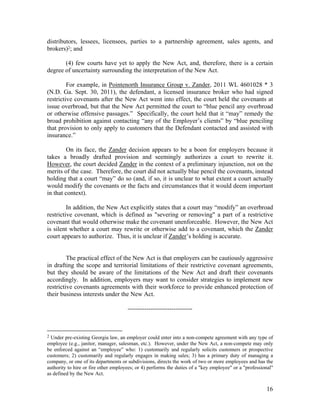 distributors, lessees, licensees, parties to a partnership agreement, sales agents, and
brokers)2; and

       (4) few courts have yet to apply the New Act, and, therefore, there is a certain
degree of uncertainty surrounding the interpretation of the New Act.

         For example, in Pointenorth Insurance Group v. Zander, 2011 WL 4601028 * 3
(N.D. Ga. Sept. 30, 2011), the defendant, a licensed insurance broker who had signed
restrictive covenants after the New Act went into effect, the court held the covenants at
issue overbroad, but that the New Act permitted the court to “blue pencil any overbroad
or otherwise offensive passages.” Specifically, the court held that it “may” remedy the
broad prohibition against contacting “any of the Employer’s clients” by “blue penciling
that provision to only apply to customers that the Defendant contacted and assisted with
insurance.”

        On its face, the Zander decision appears to be a boon for employers because it
takes a broadly drafted provision and seemingly authorizes a court to rewrite it.
However, the court decided Zander in the context of a preliminary injunction, not on the
merits of the case. Therefore, the court did not actually blue pencil the covenants, instead
holding that a court “may” do so (and, if so, it is unclear to what extent a court actually
would modify the covenants or the facts and circumstances that it would deem important
in that context).

         In addition, the New Act explicitly states that a court may “modify” an overbroad
restrictive covenant, which is defined as "severing or removing" a part of a restrictive
covenant that would otherwise make the covenant unenforceable. However, the New Act
is silent whether a court may rewrite or otherwise add to a covenant, which the Zander
court appears to authorize. Thus, it is unclear if Zander’s holding is accurate.


         The practical effect of the New Act is that employers can be cautiously aggressive
in drafting the scope and territorial limitations of their restrictive covenant agreements,
but they should be aware of the limitations of the New Act and draft their covenants
accordingly. In addition, employers may want to consider strategies to implement new
restrictive covenants agreements with their workforce to provide enhanced protection of
their business interests under the New Act.

                                      -------------------------------



2 Under pre-existing Georgia law, an employer could enter into a non-compete agreement with any type of
employee (e.g., janitor, manager, salesman, etc.). However, under the New Act, a non-compete may only
be enforced against an “employee” who: 1) customarily and regularly solicits customers or prospective
customers; 2) customarily and regularly engages in making sales; 3) has a primary duty of managing a
company, or one of its departments or subdivisions, directs the work of two or more employees and has the
authority to hire or fire other employees; or 4) performs the duties of a "key employee" or a "professional"
as defined by the New Act.


                                                                                                        16
 